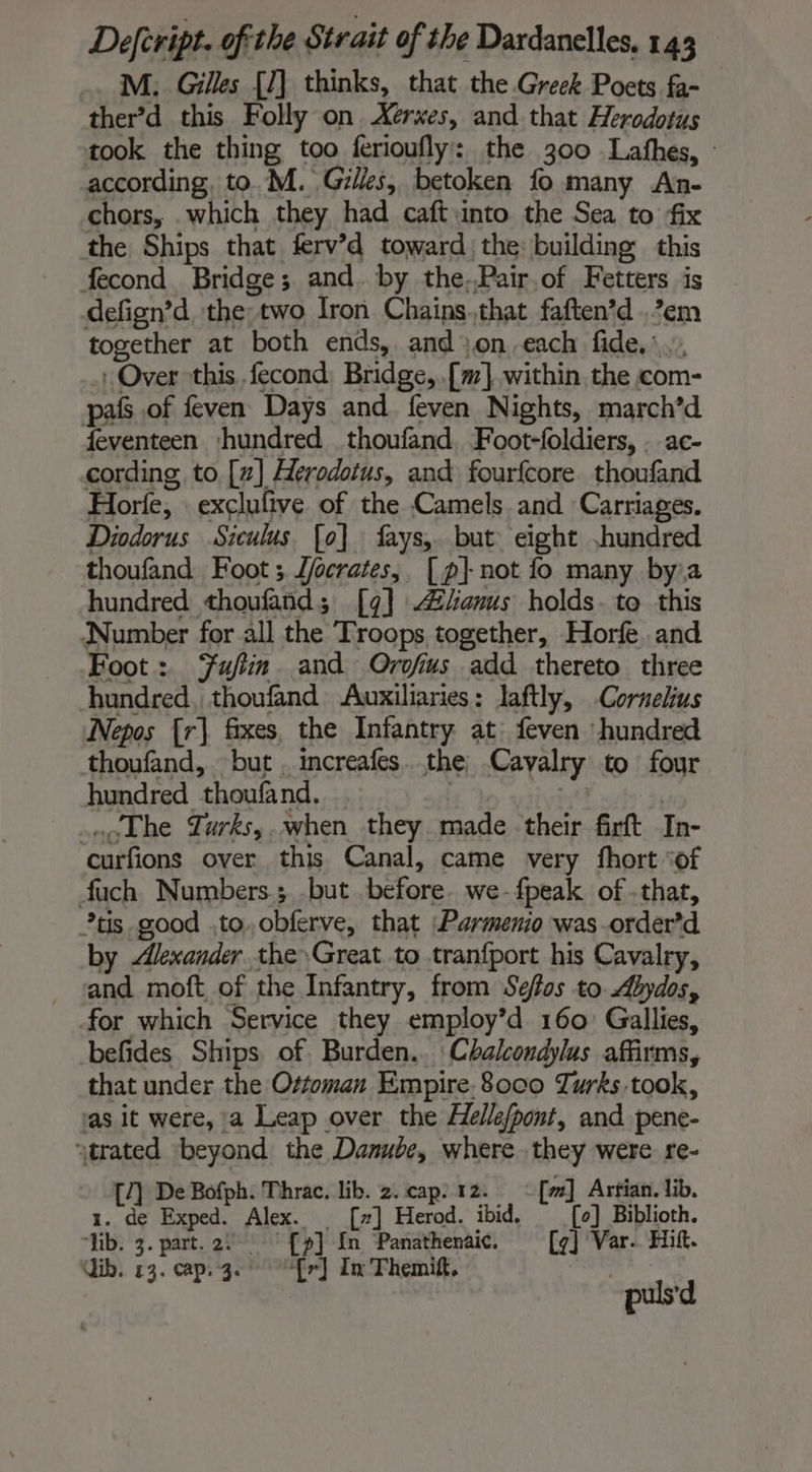 … M; Gilles [1] thinks, that the Greek Poets fa- ther’d this Folly on Xerxes, and that Herodotus took the thing too ferioufly: the 300 Lathes, : according, to. M. Gilles, betoken fo many An- chors, .which they had caft into the Sea to fix the Ships that ferv’d toward the: building this fecond Bridge; and. by the.Pair of Fetters is defign’d the two Iron Chains.that faften’d .’em together at both ends, and }on.each fide,’ . Over this fecond Bridge, .[m].within the com- pals of feven Days and feven Nights, march’d feventeen shundred thoufand. Foot-foldiers, . ac- cording to [7] Herodotus, and fourfcore thoufand Horte, exclufive of the Camels and Carriages. Diodorus Siculus [o] fays,. but eight hundred thoufand Foot ; J/ocrates, [p] not fo many bya hundred thoufand; [9] anus holds. te this Number for all the Troops together, Horf and Foot: Fujin and Orofius add thereto three hundred, thoufand Auxiliaries: laftly, Cornelius Nepos [r] fixes the Infantry at feven hundred thoufand, but . increafes the Cavalry to four hundred thoufand. is à a, | The Tarks,.when they made their firft In- curfions over this Canal, came very fhort ‘of fuch Numbers ; but before. we-fpeak of that, *tis good .to.obferve, that :Parmenio was -order’d by Alexander the Great to tranfport his Cavalry, and moft of the Infantry, from Sefos to Abydos, for which Service they employ’d 160: Gallies, befides Ships of Burden.. Chalcondylus affirms, that under the Ottoman Empire. 8000 Turks took, as it were, a Leap over the Helle/pont, and pene- atrated beyond the Danube, where they were re- [1 De Bofph. Thrac. lib. 2. cap: 12. :[#] Artian. lib. 1. de Exped. Alex. [7] Herod. ibid. [o] Biblioth. ‘lib. 3. part. 2: fp] {In Panathenaic. [4] Var. Hit. ib. 13. cap. 3. [r] In Themif, puls'd