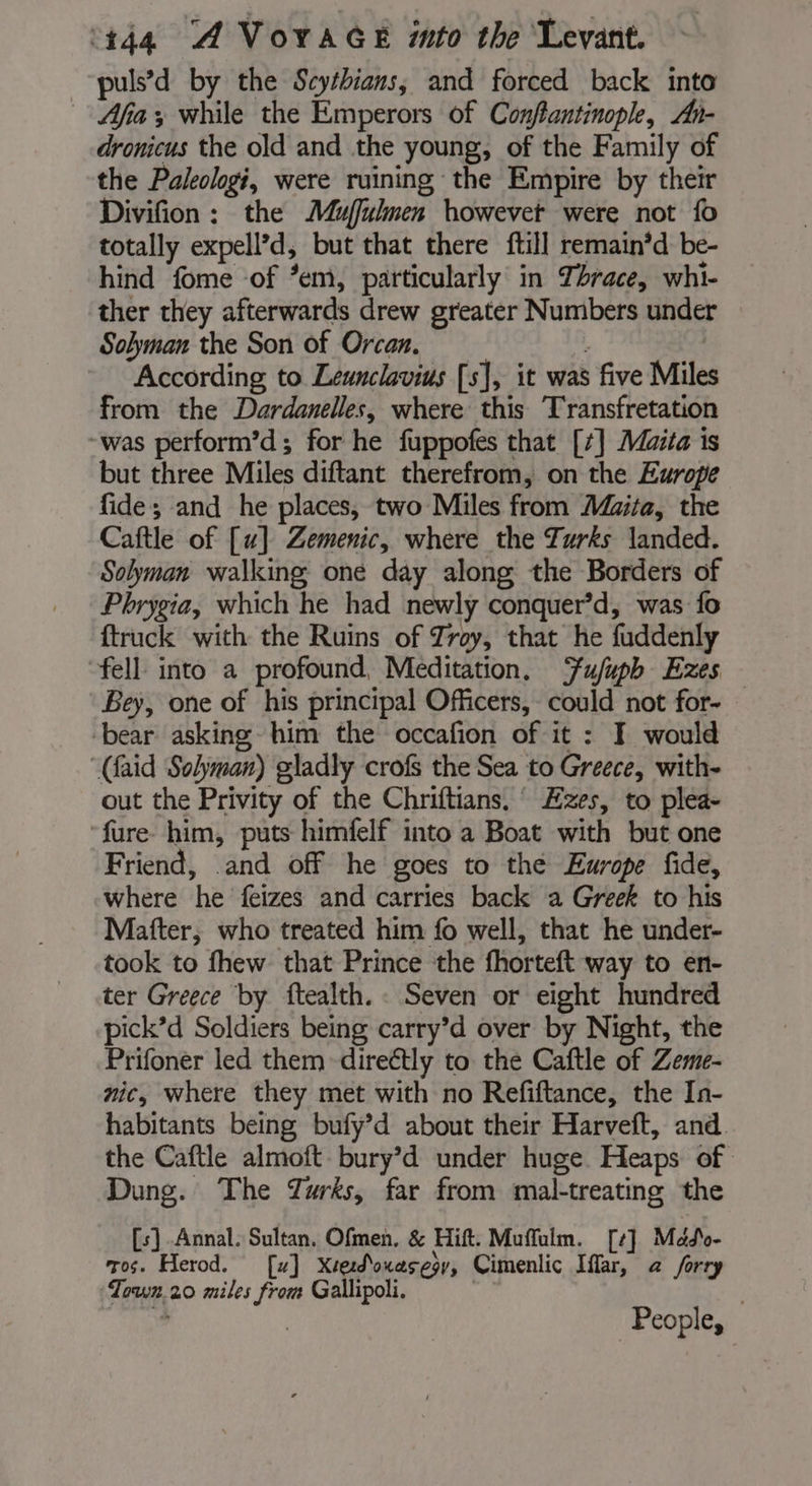 puls’d by the Scythians, and forced back into Afia; while the Emperors of Conflantinople, Ah- dronicus the old and the young, of the Family of the Paleologi, were ruining the Empire by their Divifion : the Mufulmen howevet were not fo totally expell’d, but that there ftill remain’d be- hind fome of *em, particularly in Thrace, whi- ther they afterwards drew greater Numbers under Solyman the Son of Orcan. ; | According to Leunclavius [s], it was five Miles from the Dardanelles, where this Transfretation -was perform’d; for he fuppofes that [7] Mira is but three Miles diftant therefrom, on the Europe fide; and he places, two Miles from Maita, the Caftle of [u] Zemenic, where the Turks landed. Solyman walking one day along the Borders of Phrygia, which he had newly conquer’d, was fo {truck with the Ruins of Zroy, that he fuddenly “fell into a profound, Meditation. Ffujuph Ezes Bey, one of his principal Officers, could not for- bear asking him the occafion of it : I would “(aid Solyman) gladly crofs the Sea to Greece, with- out the Privity of the Chriftians, Ezes, to plea- ‘fure him, puts himfelf into a Boat with but one Friend, and off he goes to the Europe fide, where he feizes and carries back a Greek to his Mafter, who treated him fo well, that he under- took to fhew that Prince the fhorteft way to en- ter Greece by ftealth. Seven or eight hundred pick’d Soldiers being carry’d over by Night, the Prifoner led them direétly to the Caftle of Zeme- nic, where they met with no Refiftance, the In- habitants being bufy’d about their Harveft, and the Caftle almoft bury’d under huge Heaps of Dung. The Turks, far from mal-treating the [s] Annal. Sultan, Ofmen, &amp; Hift, Muffalm. [] Mdde- ros. Herod. [w] Xtedouasegr, Cimenlic Iffar, a forry Town.20 miles from Gallipoli. | People,