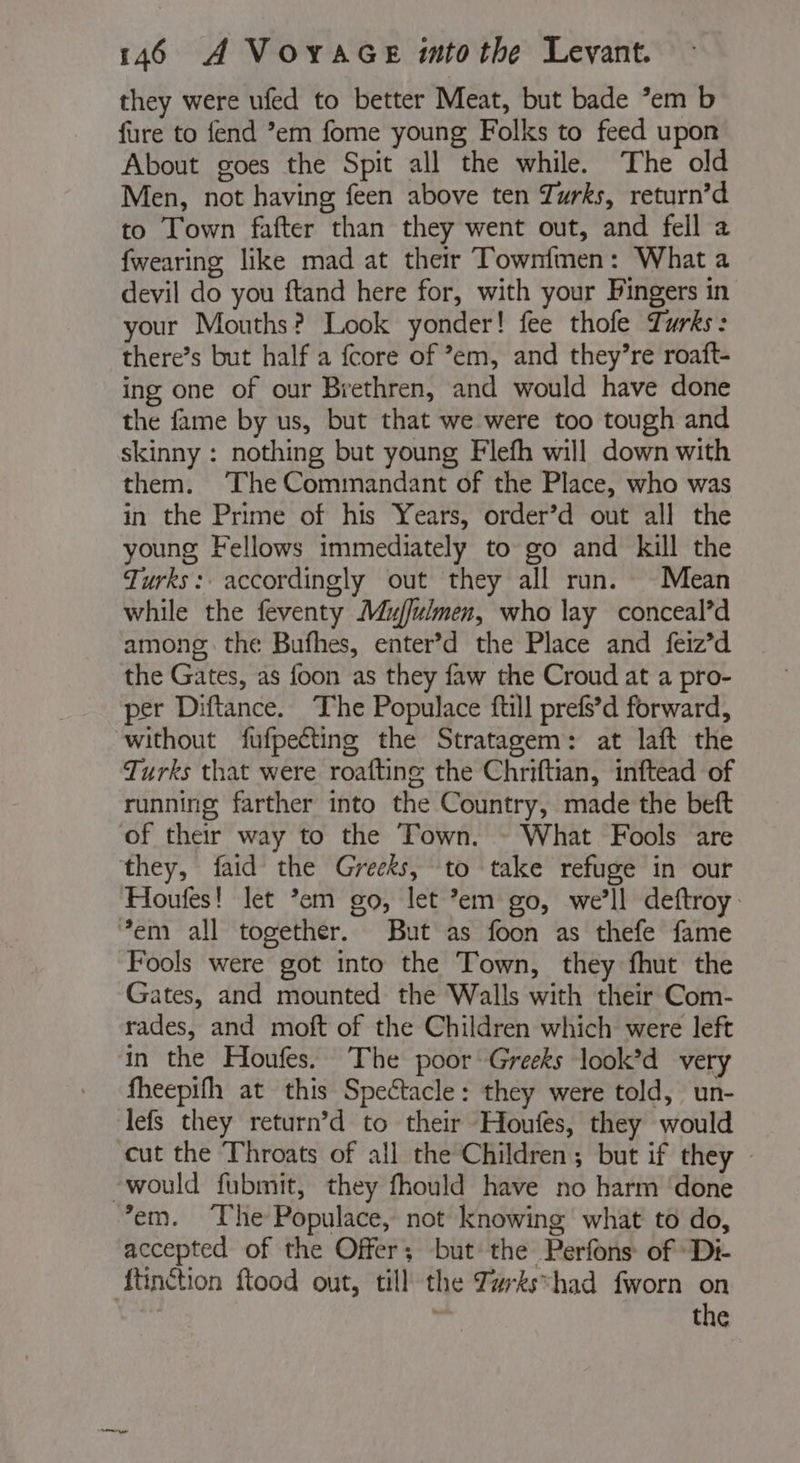 they were ufed to better Meat, but bade ’em b fure to fend °em fome young Folks to feed upon About goes the Spit all the while. The old Men, not having feen above ten Turks, return’d to Town fafter than they went out, and fell a {wearing like mad at their Townfmen: What a devil do you ftand here for, with your Fingers in your Mouths? Look yonder! fee thofe Turks: there’s but half a fcore of em, and they’re roaft- ing one of our Brethren, and would have done the fame by us, but that we were too tough and skinny : nothing but young Flefh will down with them. ‘The Commandant of the Place, who was in the Prime of his Years, order’d out all the young Fellows immediately to go and kill the Turks: accordingly out they all run. Mean while the feventy Mujfulmen, who lay conceal’d among the Bufhes, enter’d the Place and feiz’d the Gates, as foon as they faw the Croud at a pro- per Diftance. The Populace ftill prefs’d forward, without fufpecting the Stratagem: at laft the Turks that were roafting the Chriftian, inftead of running farther into the Country, made the beft of their way to the Town. - What Fools are they, faid the Greeks, to take refuge in our Houfes! let ’em go, let *em go, we'll deftroy ‘em all together. But as foon as thefe fame Fools were got into the Town, they fhut the Gates, and mounted the Walls with their Com- rades, and moft of the Children which were left in the Houfes. The poor Greeks look’d very fheepifh at this Spectacle: they were told, un- lefs they return’d to their Houfes, they would cut the Throats of all the Children; but if they | -would fubmit, they fhould have no harm ‘done em. The Populace, not knowing what to do, accepted of the Offer; but the Perfons of Di- {tinction ftood out, till the Tarkshad fworn on the