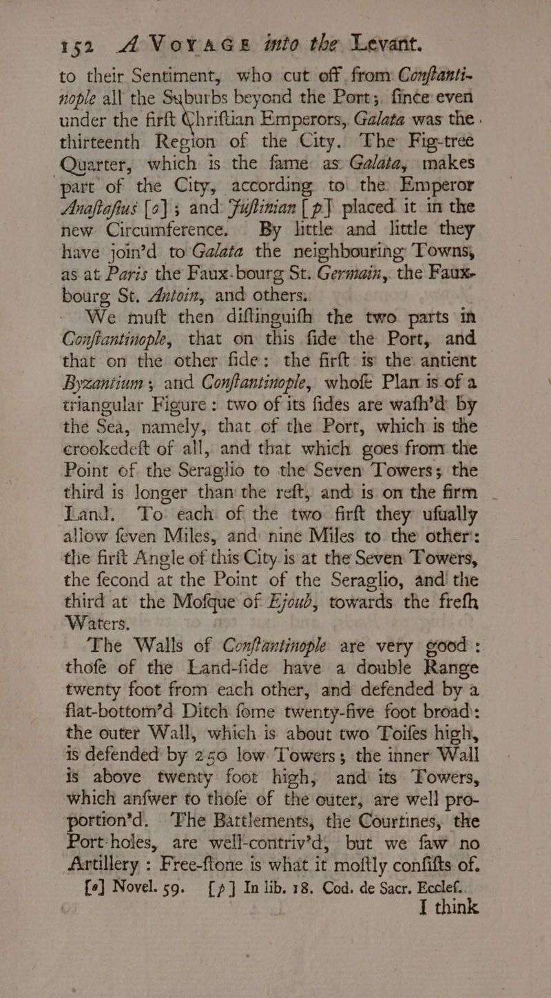 to their Sentiment, who cut off from: Conftanti- nople all the Suburbs beyond the Port;. fince even under the ft hittin Emperors, Galata was the. thirteenth Region of the City. The Fig-tree Quarter, which is the fame as Galata, makes part of the City, according to the Emperor Anaftafius [0] ; and: Fuftinian | p] placed it in the new Circumference. By little and little they have join’d to Galata the neighbouring Towns, as at Paris the Faux-bourg St. Germain, the Faux. bourg St. Æntoin, and others. We muft then diftinguith the two parts in Confiantinople, that on this fide the Port, and that on the other fide: the firft is the antient Byzantium ; and Conftantinople, whofe Plan is of a triangular Figure : two of its fides are wafh’d by the Sea, namely, that of the Port, which is the crookedeft of all, and that which goes from the Point of the Seraglio to the Seven Towers; the third is longer than the reft, and is on the firm | Land. ‘To each of the two firft they ufually allow feven Miles, and: nine Miles to che other’: the firit Angle of this City is at the Seven Towers, the fecond at the Point of the Seraglio, and the third at the Mofque of Ejoub, towards the frefh Waters. | The Walls of Conflantinople are very good : thofe of the Land-fide have a double Range twenty foot from each other, and defended by a flat-bottom’d Ditch fome twenty-five foot broad: the outer Wall, which is about two Toifes high, is defended by 250 low Towers; the inner Wall is above twenty foot high, and its Towers, which anfwer to thofe of the outer, are well pro- portion’d. ‘The Battlements, the Courtines, the Port-holes, are well-contriv’d; but we faw no Artillery : Free-ftone is what it moftly confifts of. {e] Novel. 59. [9] In lib. 18. Cod. de Sacr. Ecclef. I think