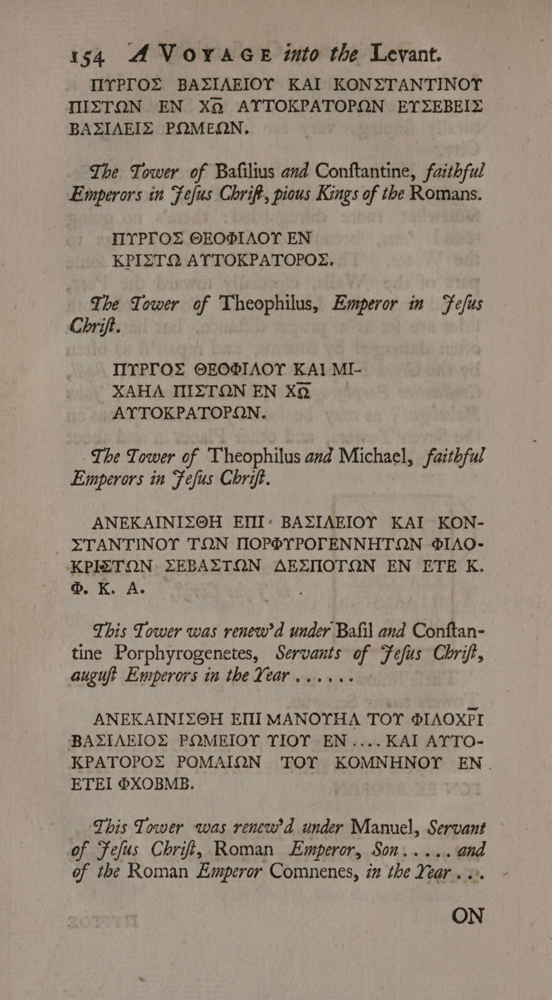 TIYPTOËS BASIAEIOY KAI KONZTANTINOY MISTON EN Xo AYTOKPATOPON EYZEBEIZ BAZIAEIS PQMEQN. The Tower of Bafilius and Conftantine, faithful Emperors in Fefus Chrift, pious Kings of the Romans. TIYPTOZ OEOSIAOT EN KPIZTQ ATTOKPATOPOZ. The Tower of Theophilus, Emperor in Yefus Chrift. IIYPTOS @EOIAOT KAI MI- XAHA MIZTON EN XQ AYTOKPATOPON. The Tower of Theophilus and Michael, faithful Emperors in Fefus Chrift. ANEKAINIZ@OH EMI: BAZIAEIOY KAI KON- ZTANTINOY TON TIOP®YPOTENNHTON ®IAO- KPIZTON ZEPAZTON AEXTIOTQN EN ETE K. ®, K. Ae This Tower was renew’ d under Bafil and Conftan- tine Porphyrogenetes, Servants wis Fefus Chrift, auguft Emperors in the Year . ° ANEKAINIZOH EMI MANOYHA TOY ŒIAOXPI BAZIAEIOZ POMEIOY TIOT EN....KAI AYTO- KPATOPOZ POMAIQN TOY KOMNHNOY EN. ETEI ®XOBMB. This Tower was renew'd under Manuel, Servant of Fefus Chrift, Roman Emperor, Son. eae of the Roman Emperor Comnenes, in the Near . ON