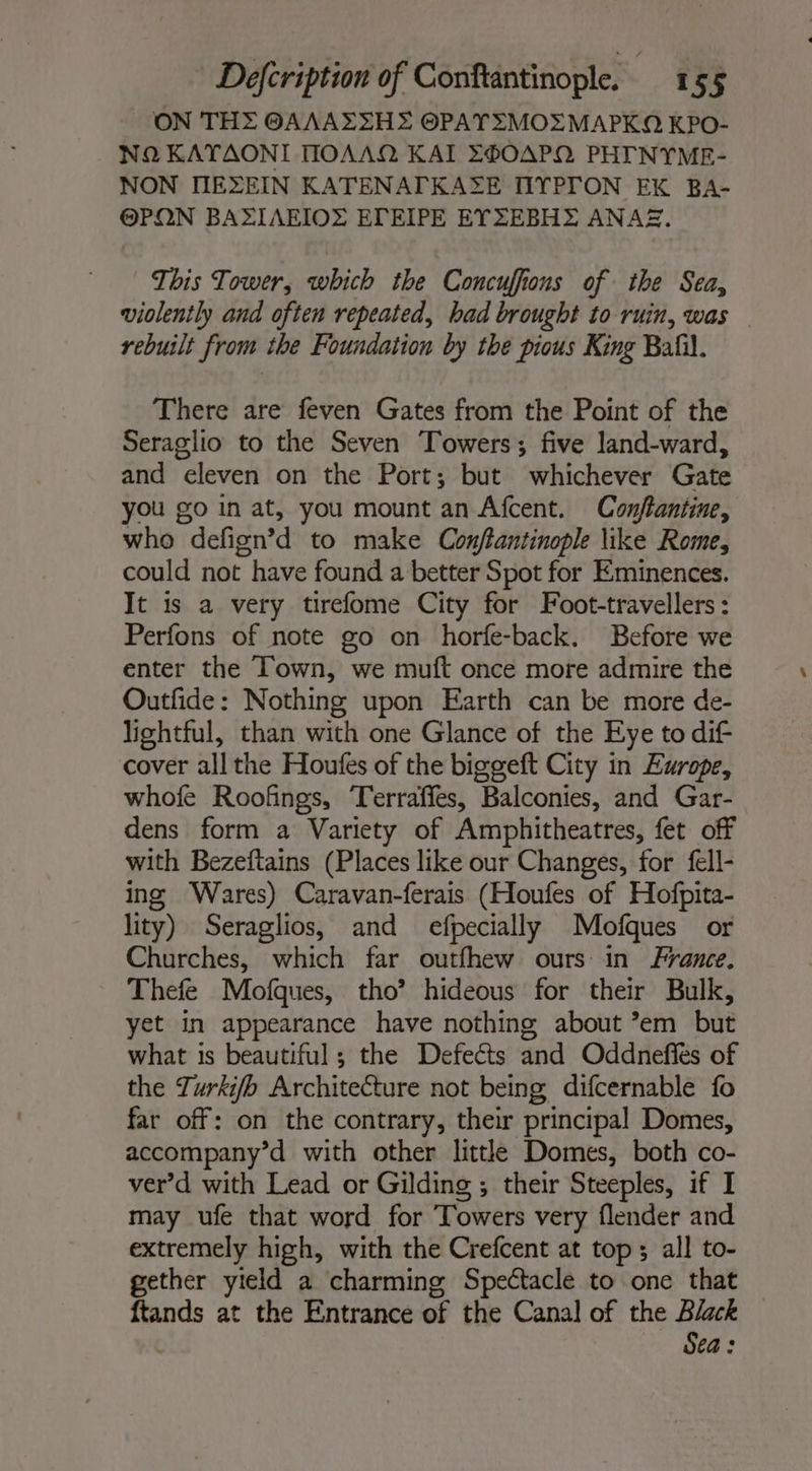 ON THE @AAAESHE OPATEMOEMAPKQA KPO- NQ KATAONI HOAAQ KAI E®OAPQ PHTNYME- NON IIEXEIN KATENATKASE TIYPTON EK BA- @PON BAFIAEIOZ ETEIPE EYZEBHE ANA. This Tower, which the Concuffions of the Sea, violently and often repeated, had brought to ruin, was © rebuilt from the Foundation by the pious King Bali. There are feven Gates from the Point of the Seraglio to the Seven Towers; five land-ward, and eleven on the Port; but whichever Gate you go in at, you mount an Afcent. Conftantine, who defign’d to make Conftantinople like Rome, could not have found a better Spot for Eminences. It is a very tirefome City for Foot-travellers : Perfons of note go on horfe-back. Before we enter the Town, we muft once more admire the Outfide: Nothing upon Earth can be more de- lightful, than with one Glance of the Eye to dif cover all the Houfes of the biggeft City in Europe, whofe Roofings, Terraffes, Balconies, and Gar- dens form a Variety of Amphitheatres, fet off with Bezeftains (Places like our Changes, for fell- ing Wares) Caravan-ferais (Houfes of Hofpita- lity) Seraglios, and efpecially Mofques or Churches, which far outfhew ours in France. Thefe Mofques, tho’ hideous for their Bulk, yet in appearance have nothing about ’em but what is beautiful ; the Defects and Oddneffés of the Turkifb Architedture not being difcernable fo far off: on the contrary, their principal Domes, accompany’d with other little Domes, both co- ver’d with Lead or Gilding ; their Steeples, if I may ufe that word for Towers very flender and extremely high, with the Crefcent at top ; all to- gether yield a charming Spectacle to one that ftands at the Entrance of the Canal of the Black Seas