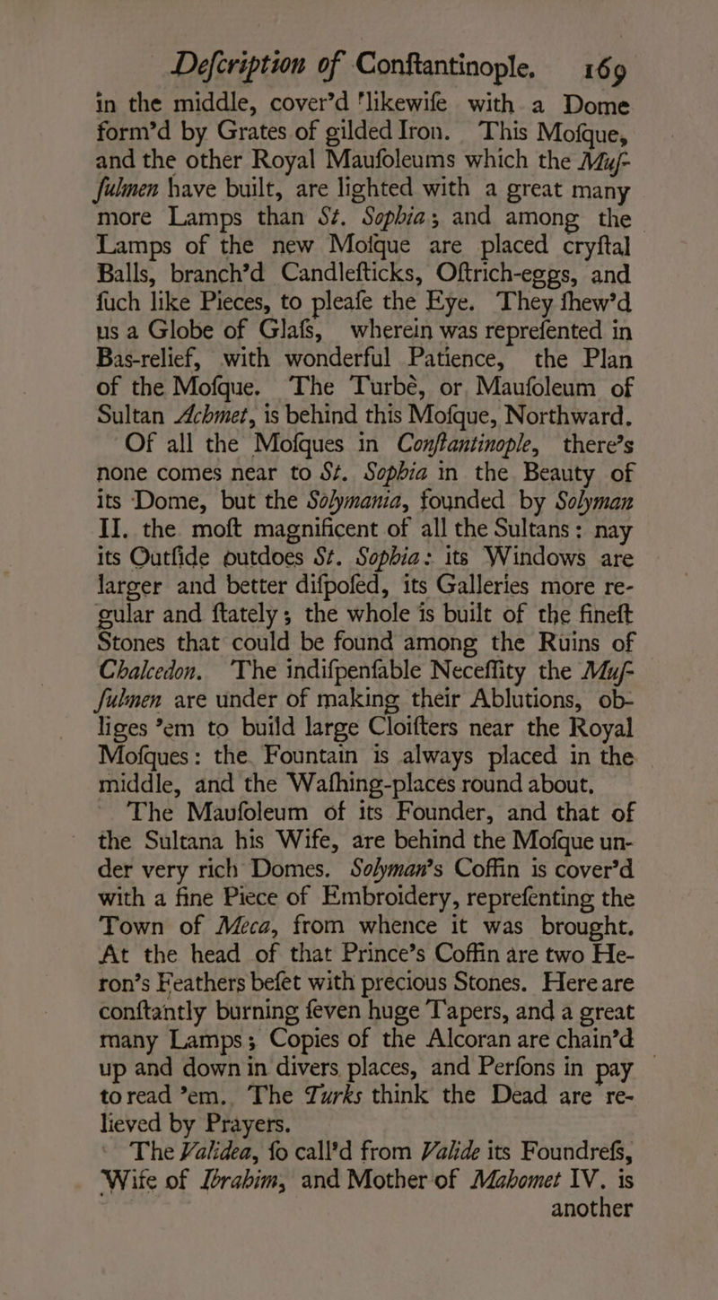 in the middle, cover’d ‘likewife with a Dome form’d by Grates of gilded Iron. This Mofque, and the other Royal Maufoleums which the My fulmen have built, are lighted with a great many more Lamps than S¢. Sophia; and among the Lamps of the new Moique are placed cryftal Balls, branch’d Candlefticks, Oftrich-eggs, and fuch like Pieces, to pleafe the Eye. They fhew’d us a Globe of Glafs, wherein was reprefented in Bas-relief, with wonderful Patience, the Plan of the Mofque. The Turbé, or, Maufoleum of Sultan Achmet, is behind this Mofque, Northward. Of all the Mofques in Conjftantinople, there’s none comes near to St. Sophia in the Beauty of its Dome, but the Solymania, founded by Solyman II. the moft magnificent of all the Sultans: nay its Outfide outdoes St. Sophia: its Windows are larger and better difpofed, its Galleries more re- gular and ftately ; the whole is built of the fineft Stones that could be found among the Ruins of Chalcedon. The indifpenfable Neceffity the Mu/- fulmen are under of making their Ablutions, ob- liges ’em to build large Cloifters near the Royal Mofques: the. Fountain is always placed in the middle, and the Wafhing-places round about, ~ ‘The Mavfoleum of its Founder, and that of the Sultana his Wife, are behind the Mofque un- der very rich Domes. Solyman’s Coffin is cover’d with a fine Piece of Embroidery, reprefenting the Town of Meca, from whence it was brought. At the head of that Prince’s Coffin are two He- ron’s Feathers befet with precious Stones. Here are conftantly burning feven huge Tapers, and a great many Lamps; Copies of the Alcoran are chain’d — up and down in divers places, and Perfons in pay to read ’em.. The Zurks think the Dead are re- lieved by Prayers. The Validea, fo call’d from Vakde its Foundrefs, Wite of Zrabim, and Mother of Mahomet IV. is | another