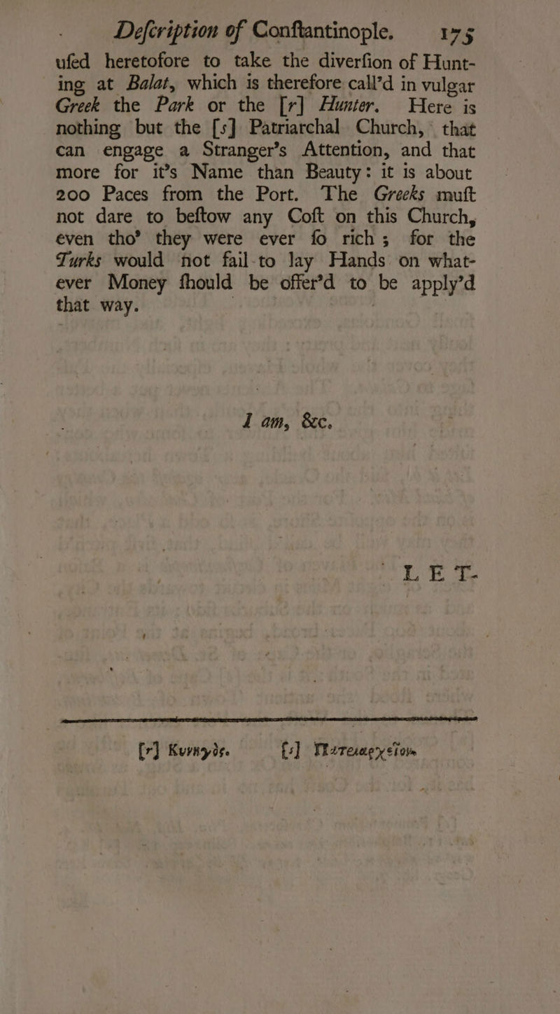ufed heretofore to take the diverfion of Hunt- ing at Balat, which is therefore call’d in vulgar Greek the Park or the [r] Hunter. Here is nothing but the [s] Patriarchal Church, that can engage a Stranger’s Attention, and that more for it’s Name than Beauty: it is about 200 Paces from the Port. The Greeks muft not dare to beftow any Coft on this Church, even tho’? they were ever fo rich; for the Turks would not fail-to lay Hands on what- ever Money fhould be offer’d to be apply’d that way. | | I am, &amp;c. DETTE 2 [7] Kurnyde. fs] Mareaçpyeïon