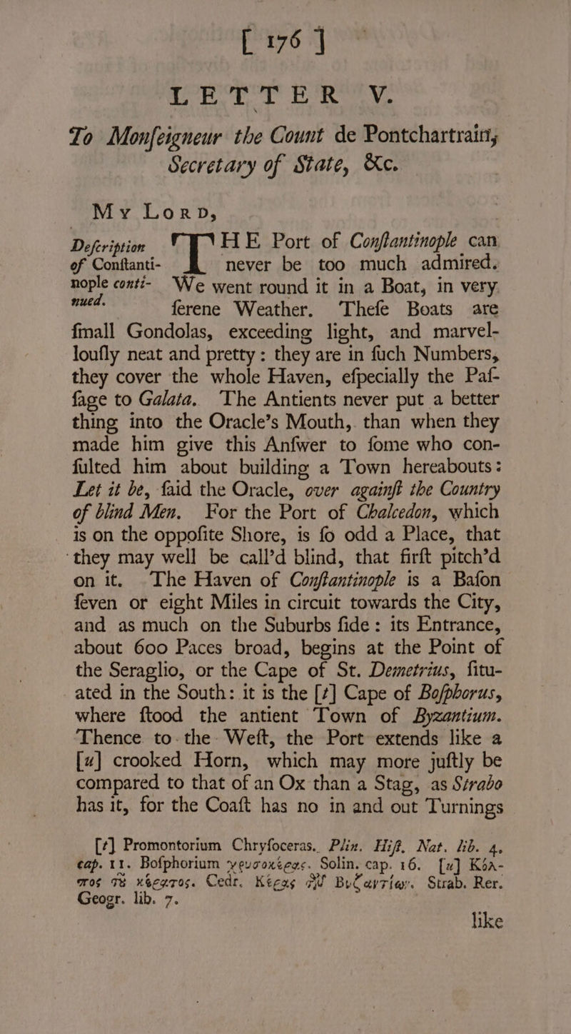 pomop rf au Zo Monfeigneur the Count de Pontchartrain, Secretary of State, Ke. | My Lorp, Defeription  : HE Port of Conflantinople can of Conftanti- never be too much admired. nople conti- We went round it in a Boat, in very via ferene Weather. Thefe Boats are fmall Gondolas, exceeding light, and marvel- loufly neat and pretty: they are in fuch Numbers, they cover the whole Haven, efpecially the Paf- fage to Galata. The Antients never put a better thing into the Oracle’s Mouth, than when they made him give this Anfwer to fome who con- fulted him about building a Town hereabouts: Let it be, faid the Oracle, over againft the Country of blind Men. For the Port of Chalcedon, which is on the oppofite Shore, is fo odd a Place, that ‘they may well be call’d blind, that firft pitch’d on it. The Haven of Conftantinople is a Bafon feven or eight Miles in circuit towards the City, and as much on the Suburbs fide: its Entrance, about 600 Paces broad, begins at the Point of the Seraglio, or the Cape of St. Demetrius, fitu- ated in the South: it is the [¢] Cape of Bo/phorus, where ftood the antient Town of Byzantium. Thence. to the Weft, the Port extends like a [x] crooked Horn, which may more juftly be compared to that of an Ox than a Stag, as Strabo has it, for the Coaft has no in and out Turnings [¢] Promontorium Chryfoceras. Plin. Hif. Nat. hb. 4, cap. 11. Bofphorium yeusoxtegs. Solin. cap. 16. [x] Ksa- mos Te xbexros. Cedr. Kéças Fi Buéayrier. Strab. Rer. Geogr. lib. 7. like