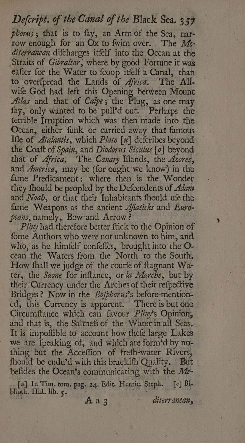 phorus; that is to fay, an Arm of the Sea, nar- row enough for an Ox to fwim over. The 4Z- diterranean difcharges itfelf into the Ocean at the Straits of Gibraltar, where by good Fortune it was eafier for the Water to {coop itfelf a Canal, than to oveffpread the Lands of Africa. The All- wife God had left this Opening between Mount Atlas and that of Calpe; the Plug, as one may fay, only wanted to be pull’d out. Perhaps the terrible Irruption which was’ then made into the Ocean, either funk or carried away that famous Ife of Atalantis, which Plato [x] defcribes beyond the Coaft of Spain, and Diodorus Siculus [0] beyond that of Africa. The Canary Iflands, the Azores, and America, may be (for ought we know) in the fame Predicament: where then is the Wonder they fhould be peopled by the Defcendents of Adam and Noah, or that their Inhabitants fhould ufe the fame Weapons as the antient Æfaricks and Euro- peans,namely, Bow-and Arrow? Pliny had therefore better ftick to the Opinion of fome Authors who were not unknown to him, and who, as he himfelf confefles, brought into the O- cean the Waters from the North to the South. How fhall we judge of the courfe of ftagnant Wa- ter, the Saone for inftance, or da Marche, but by their Currency under the Arches of their refpective Bridges ? Now in the Bo/phorus’s before-mention- ed, this Currency is apparent. There is but one Circumftance which can favour Plizy’s Opinion, and that is, the Saltnefs of the Water inall Seas. It is impoffible to account how thefe large Lakes we are {peaking of, and which are form’d by no- thing but the Acceffion of frefh-water Rivers, fhould be endu’d with this brackifh Quality. But befides the Ocean’s communicating with the 4%- #] In Tim. tom. pag. 24. Edit. Henric, Steph. [0] Bix bribed. Hit. Tb. ae pas Ae SAREE PAS : À à 3 diterranean,