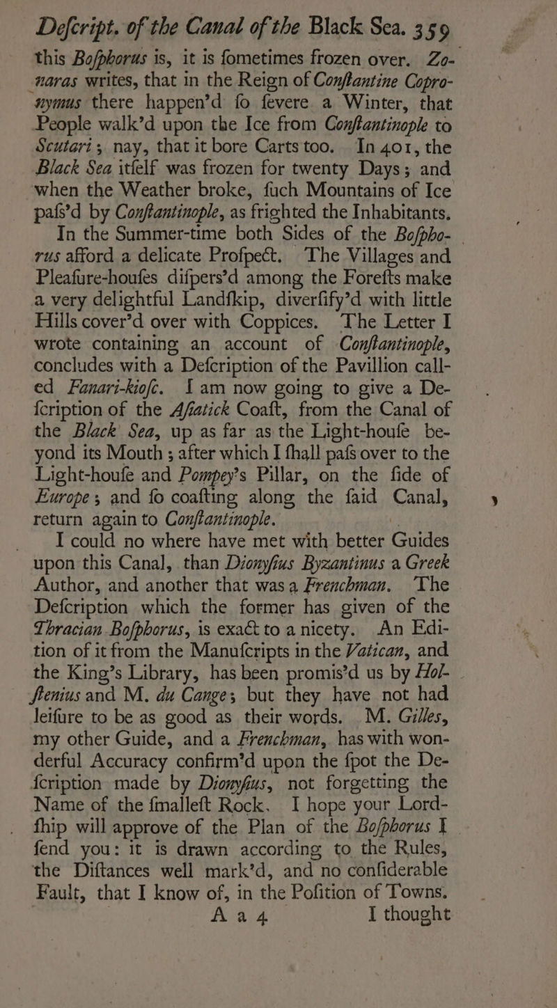 this Bofphorus is, it is fometimes frozen over. Zo- #aras writes, that in the Reign of Conftantine Copro- nymus there happen’d fo fevere. a Winter, that People walk’d upon the Ice from Conftantinople to Scutari; nay, that it bore Cartstoo. In 401, the Black Sea itlelf was frozen for twenty Days; and when the Weather broke, fuch Mountains of Ice pafs’d by Conflantinople, as frighted the Inhabitants. In the Summer-time both Sides of the Bo/pho- | rus afford a delicate Profpect. The Villages and Pleafure-houfes difpers’d among the Forefts make a very delightful Landfkip, diverfify’d with little Hills cover’d over with Coppices. The Letter I wrote containing an account of Conjflantinople, concludes with a Defcription of the Pavillion call- ed Fanari-kiof. 1am now going to give a De- {cription of the Afatick Coaft, from the Canal of the Black Sea, up as far as the Light-houfe be- yond its Mouth ; after which I fhall pafs over to the Light-houfe and Pompey’ Pillar, on the fide of Europe ; and fo coafting along the faid Canal, return again to Conftantinople. 2 I could no where have met with better Guides upon this Canal, than Dionyfius Byzantinus a Greek Author, and another that wasa Frenchman. ‘The Defcription which the former has given of the Thracian Bofpborus, is exact to a nicety. An Edi- tion of it from the Manufcripts in the Vatican, and the King’s Library, has been promis’ d us by Hol fienius and M. du Cange; but they have not had leifure to be as good as their words. M. Gilles, my other Guide, and a Frenchman,. has with won- derful Accuracy confirm’d upon the fpot the De- fcription made by Dionyfus, not forgetting the Name of the fmalleft Rock. I hope your Lord- fhip will approve of the Plan of the Bo/phorus I - fend you: it is drawn according to the Rules, the Diftances well mark’d, and no confiderable Fault, that I know of, in the Pofition of Towns. | | Ha I thought