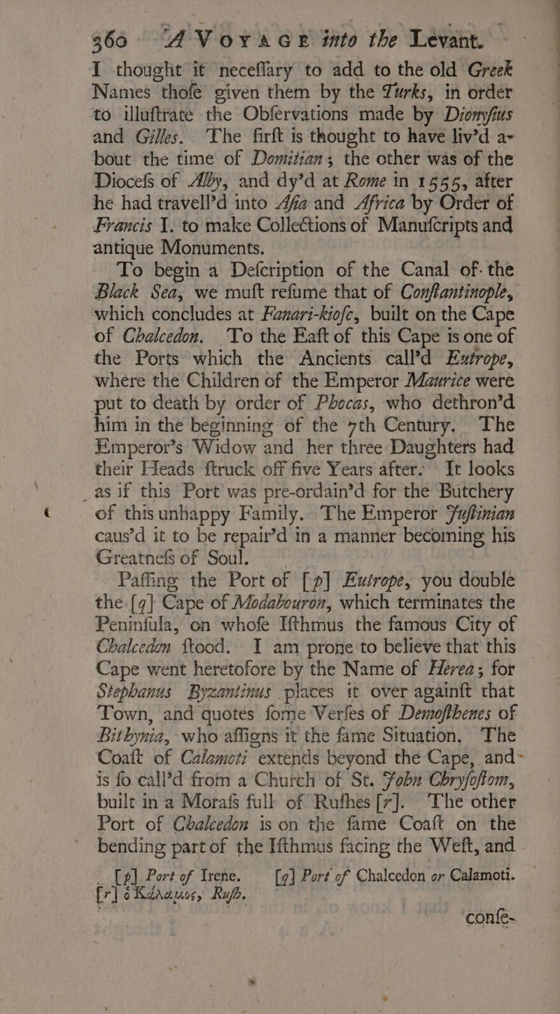 I thought it neceflary to add to the old Greek Names thofe given them by the Turks, in order to illuftrate the Obfervations made by Diomy/fius and Gilles. The firft is thought to have liv’d a- bout the time of Domitian; the other was of the Diocefs of Aly, and dy’d at Rome in 1555, after he had travell’d into 4fa and Africa by Order of Francis I. to make Collections of Manufcripts and antique Monuments. | To begin a Defcription of the Canal of: the Black Sea, we muft refume that of Conftantinople, which concludes at Fanari-kiofc, built on the Cape of Chalcedon, To the Eaft of this Cape is one of the Ports which the Ancients call’d Extrope, where the Children of the Emperor Maurice were put to death by order of Phocas, who dethron’d him in the beginning of the 7th Century. The Emperor’s Widow and her three Daughters had their Heads ftruck off five Years after. It looks _as if this Port was pre-ordain’d for the Butchery of this unhappy Family. The Emperor Fuftinian caus’d it to be repair’d in a manner becoming his Greatnefs of Soul. Pafing the Port of [p] Eutrope, you double — the {7} Cape of Modabouron, which terminates the Peninfula, on whofe Ifthmus the famous City of Chalcedon ftood. I am prone to believe that this Cape went heretofore by the Name of Hevea; for Stephanus Byzantinus places it over againft that Town, and quotes fome Verfes of Demofthenes of Bithynia, who affigns it the fame Situation, The Coaft of Calamoti extends beyond the Cape, and- is fo call’d from a Church of St. fobu Chryfoftom, built in a Morais full of Rufhes [7]. The other Port of Chalcedon is on the fame Coaft on the bending part of the Ifthmus facing the Weft, and - : [5] Port of Irene. [41 Port of Chalcedon or Calamoti. fr] oKaaaues, Ra. — bs ne.