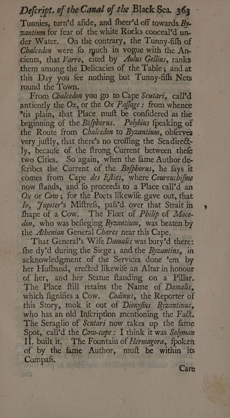 Tunnies, turn’d afide, and fheer’d off towards By- antium for fear of the white Rocks conceal’d un- der Water. On the contrary, the Tunny-fith of Chalcedon were fo rguch in vogue with the An- © cients, that Varro, cited by ulus Gellius, ranks them among the Delicacies of the Table; and at this Day you fee nothing but Tunny-fifh Nets round the Town. | | From Chalcedon you go to Cape Scutari, call’d antiently the Ox, or the Ox Pajfage: from whence *tis plain, that Place muft be confidered as the beginning of the Bofphorus. Polybius {peaking of the Route from Chalcedon to Byzantium, obferves . very juftly, that there’s no croffing the Seadireét- ly, becaufe of the ftrong Current between thefe _ two Cities. So again, when the fame Author de- fcribes the Current of the Bo/phorus, he fays it comes from Cape des Ejfies, where Courouchifme now ftands, and fo proceeds to a Place call’d an Ox or Cow; for the Poets likewife gave out, that To, Fupiter’s Miftrefs, pafs’d. over that Strait in fhape of a Cow. Thè Fleet of Philip of Mace- don, who was befieging Byzantium, was beaten by the Athenian General Chares near this Cape. That General’s Wife Damaks was bury’d there: -fhe dy’d during the Siege; and the Byzantins, in acknowledgment. of the Services. done ’em by her Hufband, erected likewife an Altar in honour of her, and her Statue ftanding on a Pillar. “The Place ftill retains the Name of Damalis, which fignifies a Cow. Codinus, the Reporter of this Story, took it out of Dionyfius Byzantinus, who has an old Infcription mentioning the Fact. The Seraglio of Scutarz now takes up the fame Spot, call’d the Cow-cape : I think it was Solyman IL. built it, The Fountain of Hermagora, fpoken of by the fame Author, muft be within its Compas. Care