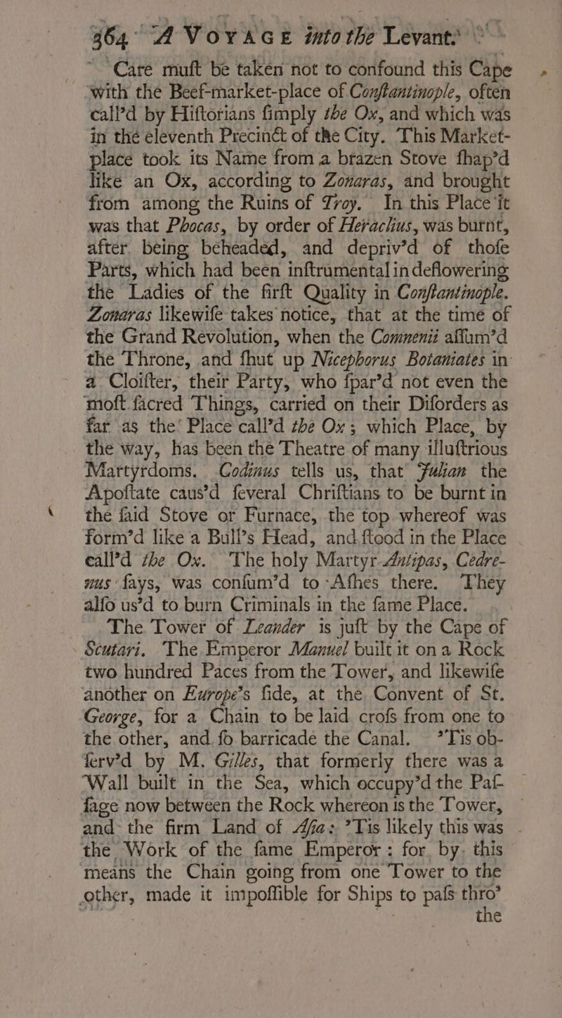 Care muft be taken not to confound this Cape with the Beef- -market-place of Conftantinople, often calPd by Hiftorians fimply be Ox, and which was in thé eleventh Precinét of the City. This Market- place took its Name from à brazen Stove fhap’d like an Ox, according to Zonaras, and brought from among the Ruins of Troy. In this Place ‘it was that Phocas, by order of Herachus, was burnt, after. being beheaded, and depriv’d of thofe Parts, which had been inftrumental in deflowering the Ladies of the firft Quality in Conftantinaple. Zonaras \ikewife takes notice, that at the time of the Grand Revolution, when the Commenii aflum’d the Throne, and fhut up Nicepborus Botaniates in a Cloifter, their Party, who fpar’d not even the moft facred Things, carried on their Diforders as far as the’ Place call’d the Ox; which Place, by the way, has been the Theatre of many illuftrious Martyrdoms. Codinus tells us, that Fulan the Apoftate caus’d feveral Chriftians to be burnt in the faid Stove or Furnace, the top whereof was form’d like a Bull’s Head, and.ftood in the Place eall’d the Ox. The holy Martyr Antipas, Cedre- nus fays, was confum’d to Afhes there. They alfo us’d to burn Criminals in the fame Place. The Tower of Leander is juft by the Cape of Scutari. The Emperor Manuel built it on a Rock two hundred Paces from the Tower, and likewife another on Europe’s fide, at the Convent of St. George, for a Chain to be laid crofs from one to the other, and. fo barricade the Canal. *Tis ob- ferv’d by M. Gilles, that formerly there was a Wall built in the Sea, which occupy’d the Pat fage now between the Rock whereon ts the Tower, and the firm Land of 4fa: *Tis likely this was - the Work of the fame Emperor : for, by; this means the Chain going from one Tower to the other, made it impoffible for Ships to pals RE the