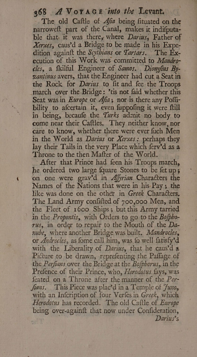 -. The old Caftle of 4a being fituated on the narroweft part of the Canal, makes it indifputa- ble that. it was there, where Darius, Father of Xerxes, caus’d a Bridge to be made in his Expe- dition againft the Scythians or Tartars. The Ex- ecution of this Work was committed to Mandro- cles, a fkilful Engineer of Samos. Diomyfius By- zantinus avers, that the Engineer had cut a Seat in the Rock for Darius to fit and fee the Troops march over the Bridge: ’tis not faid whether this Seat was in Europe or Afia; nor is there any Pofli- bility to afcertain it, even fuppofing it were ftill in being, becaufe the Zurks admit no body to come near their Caftles. They neither know, nor care to know, whether there were ever fuch Men in the World as Darius or Xerxes: perhaps they lay their Tails in the very Place which ferv’d as a Throne to the then Mafter of the World. | After that Prince had feen his Troops march, he ordered two large fquare Stones to be fetups on one were grav’d in Æfyrian Characters the Names of the Nations that were in his-Pay ; the like was done on the other in Greek Characters. The Land Army conffted of 700,000 Men, and the Fleet of 1600 Ships ; but this Army tarried in the Propontis, with Orders to go to the Bo/pho- rus, in order to repair to the Mouth of the Da- nube, where another Bridge was built. Mandrocles, or Androcles, as fome call him, was fo well fatisfy’d with the Liberality of Darius, that he caus’d a Picture to be drawn, reprefenting the Paffage of the Perfians over the Bridge at the Bo/phorus, in the Prefence of their Prince, who, Herodotus fays, was feated on a Throne after the manner of the Per- fiaus. This Piece was plac’d ina Temple of Fuzo, with an Infcription of four Verfes in Greek, which Herodotus has recorded. ‘The old Caftle of Europe being over-againft that now under Confideration, Darius