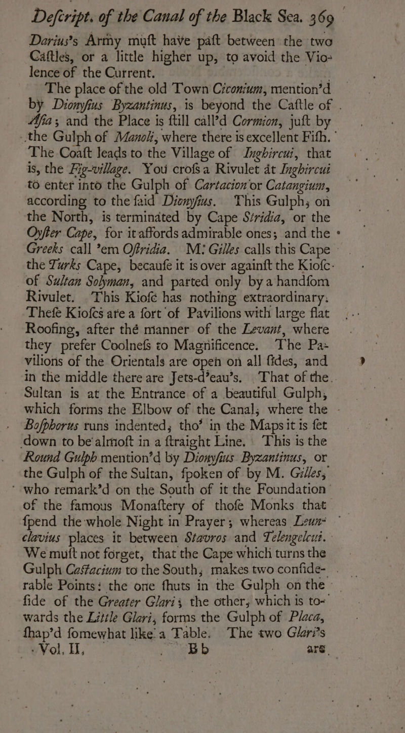 Darius’s Army muft have paft between the two Caftles, or a little higher up, to avoid the Vio- lence of the Current. 2 % The place of the old Town Ciconium, mention’d by Diomyfius Byzantinus, is beyond the Caftle of . Afia; and the Place is ftill call’d Cormion, juft by the Gulph of Manol, where there is excellent Fifh. ' The Coaft leads to the Village of Inghircui, that is, the Fig-village. You crofsa Rivulet at Inghircui to enter into the Gulph of Cartacion or Catangium, according to the faid Dionyfus. This Gulph; on the North, is terminated by Cape Séridia, or the Oyfier Cape, for itaffords admirable ones; and the : Greeks call *em Offridia. M: Gilles calls this Cape the Turks Cape, becaufe it is over agaïnft the Kiofc- of Sultan Solyman, and parted only by a handfom Rivulet. This Kiofé has nothing extraordinary, Thef Kiofcs are a fort of Pavilions with large flat Roofing, after thé manner of the Levant, where they prefer Coolnefs to Maghnificence. The Pa: vilions of the Orientals are open on all fides, and in the middle there are Jets-d’eau’s. That of the. Sultan is at the Entrance of a beautiful Gulph, which forms the Elbow of the Canal; where the - . Bofpborus runs indented; tho’ in the Maps it ts fet down to be'almoft in a ftraight Line. : This is the Round Gulpb mention’d by Dionyfius Byzantinus, or the Gulph of the Sultan, fpoken of by M. Gilles, ‘ who remark’d on the South of it the Foundation of the famous Monaftery of thofe Monks that _ {pend the whole Night in Prayer; whereas Lewn- © clavius places it between Stavros and Telengelcut. We mutt not forget, that the Cape which turns the Gulph Casfacium to the South; makes two confide- . rable Points: the one fhuts in the Gulph on the » fide of the Greater Glaris the other, which is to+ wards the Little Glari, forms the Gulph of Placa, … fhap’d fomewhat like a Table. The two Giari’s &lt;w¥ol., ER D | are.