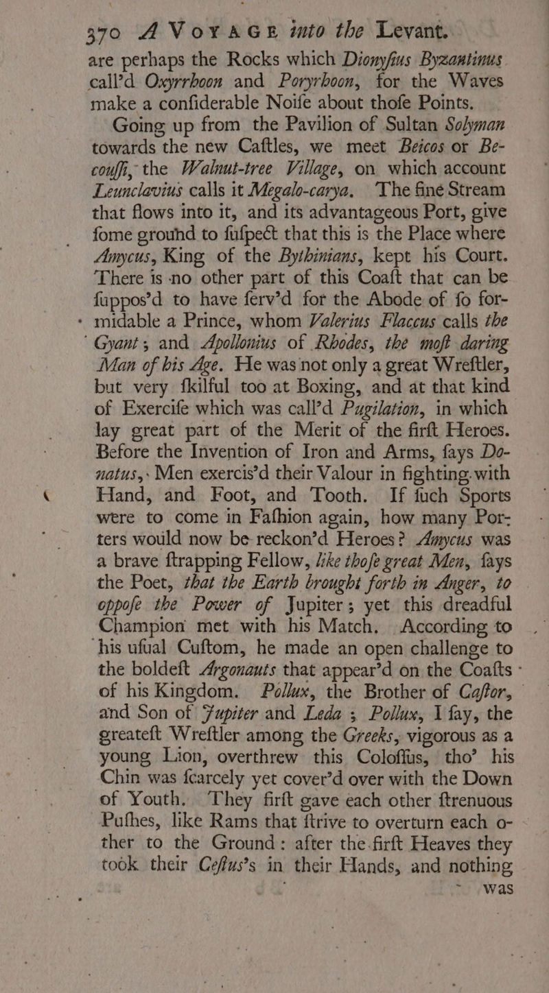 are perhaps the Rocks which Dionyfus Byzautinus. calld Oxyrrhoon and Poryrhoon, for the Waves make a confiderable Noife about thofe Points. Going up from the Pavilion of Sultan Solyman towards the new Caftles, we meet Beicos or Be- coufi, the Walnut-tree Village, on which account Leunclavius calls it Megalo-carya, ‘The finé Stream that flows into it, and its advantageous Port, give fome grouhd to fufpect that this is the Place where Amycus, King of the Bythinians, kept his Court. There is no other part of this Coaft that can be fuppos’d to have ferv’d for the Abode of fo for- * midable a Prince, whom Valerius Flaccus calls the ® Gyant; and Apollonius of Rhodes, the moft daring Man of bis Age. He was not only a great Wreftler, but very fkilful too at Boxing, and at that kind of Exercife which was call’d Pugilation, in which lay great part of the Merit of the firft Heroes. Before the Invention of Iron and Arms, fays Do- natus, Men exercis’d their Valour in fighting. with Hand, and Foot, and Tooth. If fuch Sports were to come in Fafhion again, how many Por- ters would now be-reckon’d Heroes? Amycus was a brave ftrapping Fellow, /ike thofe great Men, fays the Poet, that the Earth brought forth in Anger, to oppofe the Power of Jupiter; yet this dreadful Champion met with his Match, According to his ufual Cuftom, he made an open challenge to the boldeft Argonauts that appear’d on the Coatts - of his Kingdom. Pollux, the Brother of Caffor, and Son of Fupiter and Leda ; Pollux, 1 fay, the greateft Wreftler among the Greeks, vigorous as a young Lion, overthrew this Coloffus, tho’ his Chin was fcarcely yet cover’d over with the Down of Youth. They firft gave each other ftrenuous Pufhes, like Rams that ftrive to overturn each o- ther to the Ground: after the firft Heaves they took their Cefus’s in their Hands, and nothing . was