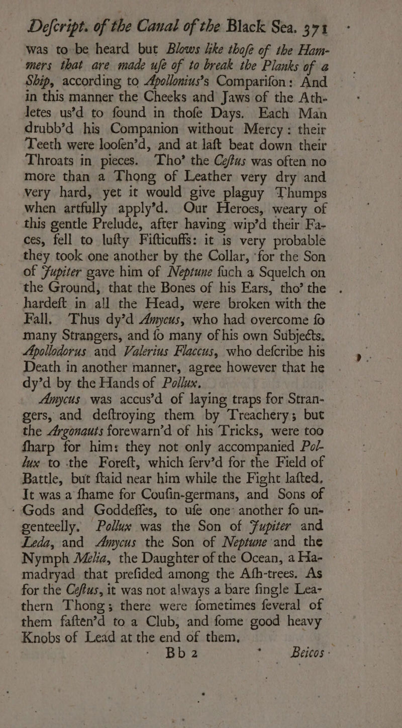 was to be heard but Blows like tbofe of the Ham- Ship, according to Apollonius’s Comparifon: And in this manner the Cheeks and Jaws of the Ath- Jetes us’d to found in thofe Days. Each Man drubb’d his Companion without Mercy : their Teeth were loofen’d, and at laft beat down their Throats in pieces. ‘Tho’ the Ce/as was often no more than a Thong of Leather very dry and very hard, yet it would give plaguy Thumps when artfully apply’d. Our Heroes, weary of this gentle Prelude, after having wip’d their Fa- ces, fell to lufty Fifticuffs: it is very probable they took one another by the Collar, ‘for the Son of Jupiter gave him of Neptune fuch a Squelch on the Ground, that the Bones of his Ears, tho’ the -hardeft in all the Head, were broken with the Fall. Thus dy’d Amycus, who had overcome fo many Strangers, and fo many of his own Subjects. Apollodorus and Valerius Flaccus, who defcribe his Death in another manner, agree however that he dy’d by the Hands of Pollux, | Amycus was accus’ d of laying traps for Stran- gers, and deftroying them by Treachery; but the Argonauts forewarn’d of his Tricks, were too fharp for him: they not only accompanied Pol lux to the Foreft, which ferv’d for the Field of Battle, but ftaid near him while the Fight lafted, It was a fhame for Coufin-germans, and Sons of - Gods and Goddefles, to ufe one: another fo un- genteelly, Pollux was the Son of Jupiter and Leda, and Amycus the Son of Neptune and the Nymph Melia, the Daughter of the Ocean, a Ha- » madryad that prefided among the Afh-trees. As for the Ceffus, it was not always a bare fingle Lea- thern Thong; there were fometimes feveral of _ them faften’d to a Club, and fome good heavy Knobs of Lead at the end of them, ; - Bb2 SS Benes