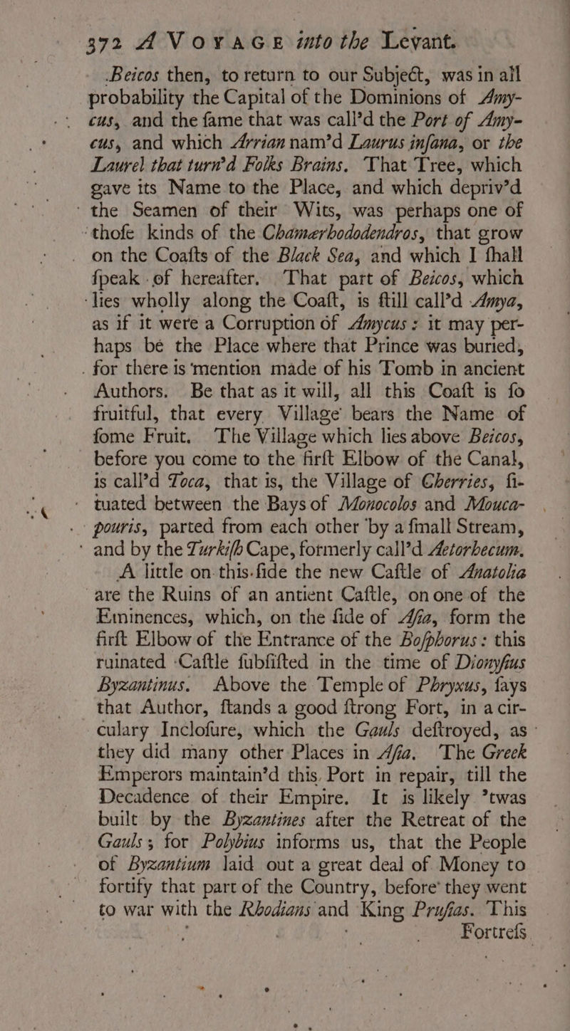 Beicos then, to return to our Subject, was in all probability the Capital of the Dominions of Amy- cus, and the fame that was call’d the Port of Amy- cus, and which Arrian nam’d Laurus infana, or the Laurel that turn’d Folks Brains. That Tree, which gave its Name to the Place, and which depriv’d ‘the Seamen of their Wits, was perhaps one of ‘thofe kinds of the Chamerbododendros, that grow {peak -of hereafter, That part of Beicos, which ‘lies wholly along the Coaft, is ftill call’d mya, as if it were a Corruption of mycus : it may per- haps bé the Place where that Prince was buried, . for there 1s ‘mention made of his Tomb in ancient Authors, Be that as it will, all this Coaft is fo fruitful, that every Village’ bears the Name of fome Fruit. The Village which lies above Beicos, before you come to the firft Elbow of the Canal, is call’d Toca, that is, the Village of Cherries, fi- - tuated between the Baysof Monocolos and Mouca- . pouris, parted from each other ‘by a fmall Stream, * and by the Zurki/b Cape, formerly call’d Aetorhecum. A little on this-fide the new Caftle of Anatolia are the Ruins of an antient Caftle, onone of the Eminences, which, on the fide of 47a, form the firft Elbow of the Entrance of the Bo/phorus : this ruinated -Caftle fubfifted in the time of Dionyfius Byzantinus. Above the Temple of Phryxus, fays that Author, ftands a good ftrong Fort, in a cir- culary Inclofure, which the Gauls deftroyed, as : they did many other Places in dfia. The Greek Emperors maintain’d this, Port in repair, till the Decadence of their Empire. It is likely ’twas built by the Byzantines after the Retreat of the Gauls; for Polybius informs us, that the People of Byzantium laid out a great deal of Money to fortify that part of the Country, before’ they went to war with the Rbodians and King Prufias. This Fortrefs