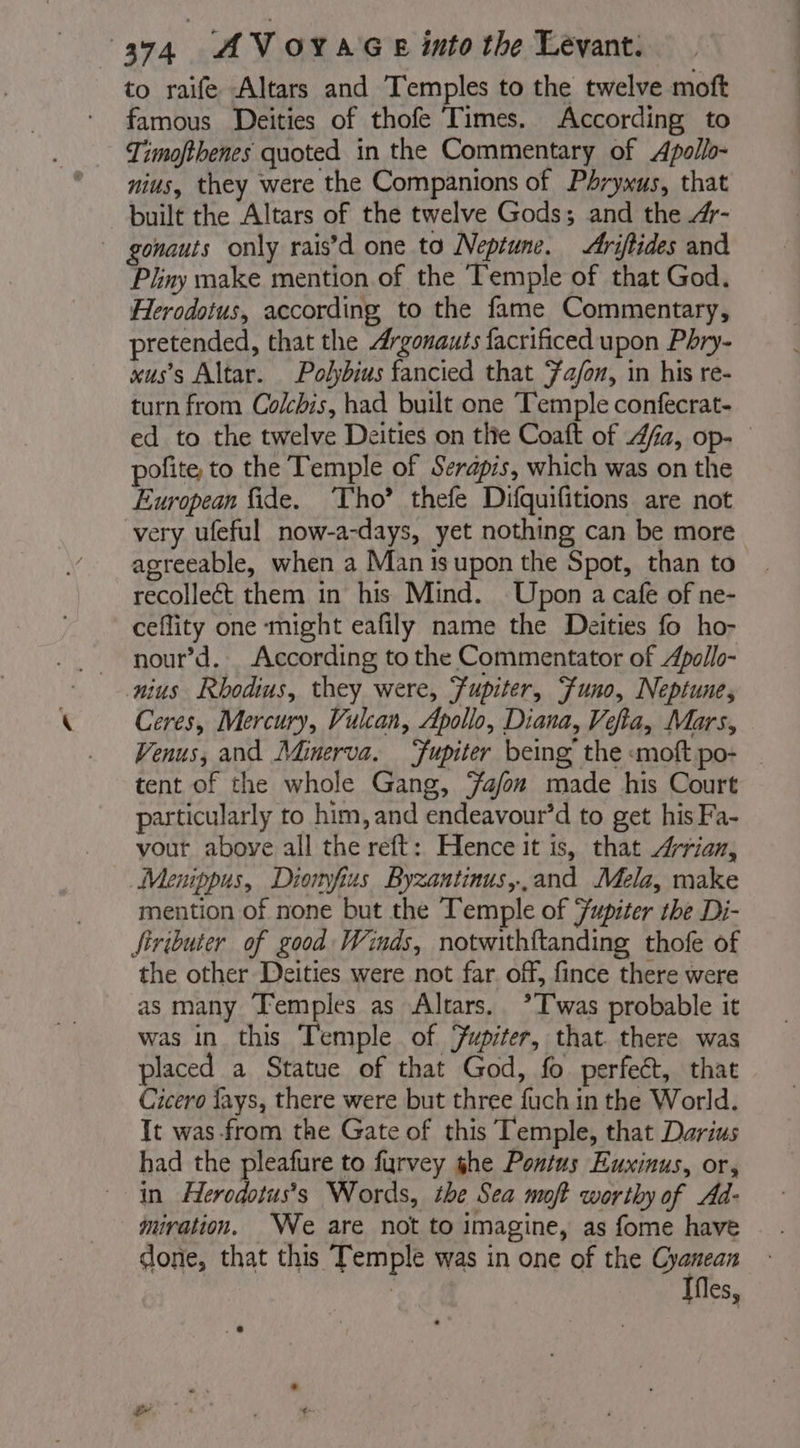 to raife Altars and Temples to the twelve moft famous Deities of thofe Times. According to Timofthenes quoted in the Commentary of Apollo- nius, they were the Companions of Phrywus, that built the Altars of the twelve Gods; and the 4- — gonauts only rais’d one to Neptune. Ariftides and Pliny make mention of the Temple of that God. Herodotus, according to the fame Commentary, pretended, that the Argonauts facrificed upon Phry- xus’s Altar. Polybius fancied that ‘a/on, in his re- turn from Colcbis, had built one Temple confecrat- ed to the twelve Deities on the Coaft of 4fa, op- polite to the Temple of Serapis, which was on the European fide. ‘Tho’ thefe Difquifitions are not very ufeful now-a-days, yet nothing can be more agreeable, when a Man isupon the Spot, than to recolleét them in his Mind. Upon a cafe of ne- ceflity one might eafily name the Deities fo ho- _ nour’d. According to the Commentator of Apollo- nius Rhodius, they were, Fupiter, Funo, Neptune, Ceres, Mercury, Vulcan, Apollo, Diana, Vefia, Mars, Venus, and Minerva. ‘fupiter being the «moft po- | tent of the whole Gang, Fa/on made his Court particularly to him, and endeavour’d to get his Fa- vout above all the reft: Hence it is, that “rian, Menippus, Diomfius Byzantinus,,and Mela, make mention of none but the Temple of Jupiter the Di- Siributer of good Winds, notwithftanding thofe of the other Deities were not far. off, fince there were as many Temples as Altars. ?Twas probable it was in this Temple of Jupiter, that. there was placed a Statue of that God, fo perfect, that Cicero fays, there were but three fuch in the World. It was from the Gate of this Temple, that Darius had the pleafure to furvey ghe Pontus Euxinus, or, in Herodotus’s Words, the Sea mot worthy of Ad- miration. We are not to imagine, as fome have done, that this Temple was in one of the Gyanean Ifles,