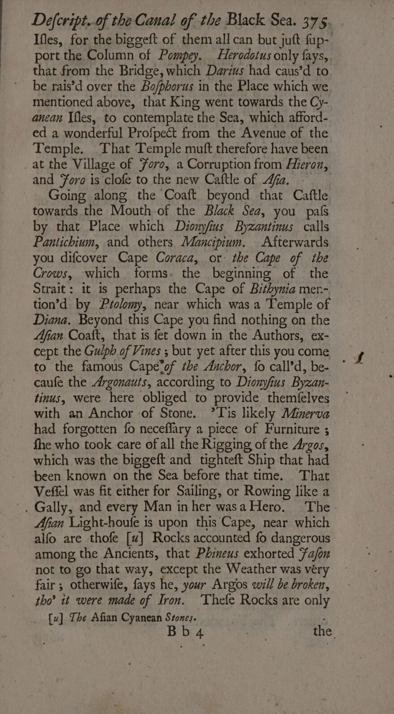 Ifles, for the biggeft of them all can but juft fup- port the Column of Pompey. Herodotus only fays,. that from the Bridge, which Darius had caus’d to be rais’d over the Bo/phorus in the Place which we mentioned above, that King went towards the Cy- anean Ifles, to contemplate the Sea, which afford- ed a wonderful Profpeét from the Avenue of the Temple. That Temple muft therefore have been at the Village of Foro, a Corruption from Hieron, and Foro is clofe to the new Caftle of fa. Going along the Coaft beyond that Caftle towards the Mouth of the Black Sea, you pals by that Place which Diomyfius Byzantinus calls Pantichium, and others Mancipium. Afterwards you difcover Cape Coraca, or: the Cape of the Crows, which forms. the beginning of the Strait: it is perhaps the Cape of ge mer.- tion’d by Péolomy, near which was a Temple of Diana. Beyond this Cape you find nothing on the Afian Coaft, that is fet down in the Authors, ex- cept the Gulph of Vines ; but yet after this you come to the famous Cape*of the Anchor, fo call’d, be- ~ caufe the Argonauts, according to Dionyfius Byzan- tinus, were here obliged to provide themfelves with an Anchor of Stone. *Tis likely Minerva had forgotten fo neceflary a piece of Furniture ; fhe who took care of all the Rigging of the Argos, which was the biggeft and tighteft Ship that had been known on the Sea before that time. That Vefiel was fit either for Sailing, or Rowing like a . Gally, and every Man in her was a Hero. ‘The- Afian Light-houfe is upon this Cape, near which alfo are thofe [u] Rocks accounted fo dangerous among the Ancients, that Phineus exhorted Fa/ox not to go that way, except the Weather was véry fair ; otherwife, fays he, your Argos will be broken, tho’ it were made of Iron. ‘Thefe Rocks are only [u] The Afian Cyanean Stones. | : Bb4 re the