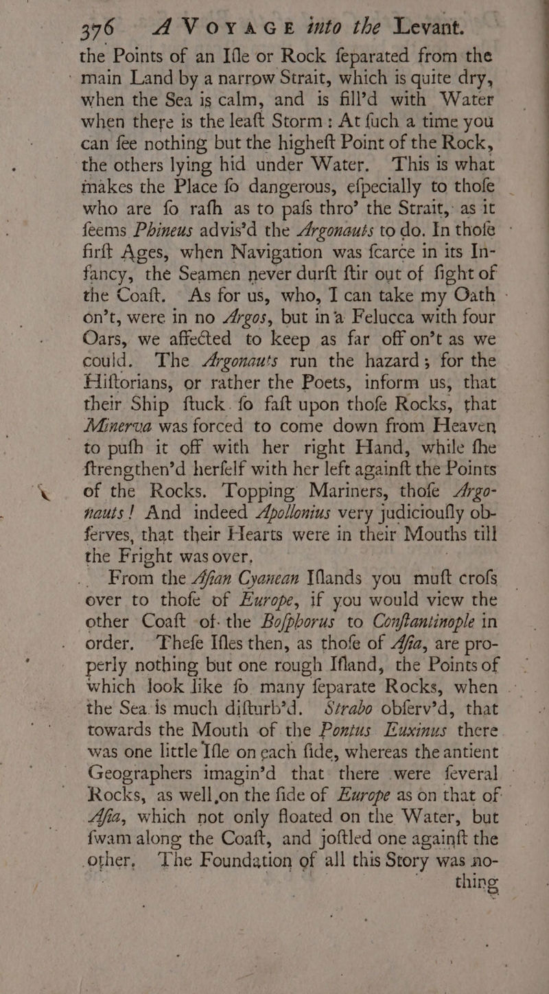 the Points of an Ifle or Rock feparated from the main Land by a narrow Strait, which is quite dry, when the Sea is calm, and is fill’d with Water when there is the leaft Storm: At fuch a time you can fee nothing but the higheft Point of the Rock, the others lying hid under Water. This is what makes the Place fo dangerous, efpecially to thofe | who are fo rafh as to pafs thro’ the Strait, as it feems Phineus advis’d the Argonauts to do. In thole : firft Ages, when Navigation was farce : in its In- fancy, the Seamen never durft ftir out of fight of the Coaft. As for us, who, I can take my Oath - on’t, were in no Argos, but in ‘a Felucca with four Osis: we affected to keep as far off on’t as we could. The Argonauts run the hazard; for the Hiftorians, or rather the Poets, inform us, that their Ship ftuck. fo fait upon thofe Rocks. that Minerva was forced to come down from Heaven to pufh it off with her right Hand, while the f{trengthen’d herfelf with her left againft the Points of the Rocks. ‘Topping Mariners, thofe Æ#rgo- nauis! And indeed Apollonius very judicioufly ob- ferves, that their Hearts were in their Mouths till the Fright was over, From the Afian Cyanean Wands you mutt crofs ever to thofe of Europe, if you would view the other Coaft -of- the Bo/phorus to Conftantinople in order, Thefe Ifes then, as thofe of fa, are pro- perly nothing but one rough Ifland, the Pointsof which look like fo many feparate Rocks, when . the Sea is much difturb’d. Strabo obferv'd, that towards the Mouth of the Pontus Euxinus there was one little Ifle on each fide, whereas the antient Geographers imagin’d that there were feveral Rocks, as well,on Y the fide of Europe as on that of Afia, which not only floated on the Water, but other, T he Foundation of all this Story was no- | thing