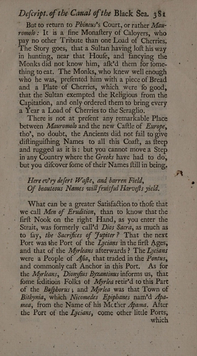 pay no other Tribute than one Load of Cherries. The Story goes, that a Sultan having loft his way Monks did not know him, afk’d them for fome- thing toeat. The Monks, who knew well enough who he was, prefentéd him with a piece of Bread and a Plate of Cherries, which were fo good, that the Sultan: exempted the Religious from the Capitation, and only ordered them to bring every a Year a Load of Cherries to the Seraglio. : There is not at prefent any remarkable Place tho’, no doubt, the Ancients did not fail to give diftinguifhing Names to all this Coaft, as fteep and rugged as it is: but you cannot move a Step _ but you difcover fome of their Names ftill in being, Here ev’ry defert Wafte, and barren Field, Of beauteous Names will fruitful Harvefts yield. What can be a greater Satisfaction to thofe that we call Men of Erudition, than to know that the - firft Nook on the right Hand, as you enter the to fay, the Sacrifices of Fupiter? That the next Port was the Port of the Lyciays in the firft Ages, and that of the Myrleans afterwards? The Lycians were a People of fa, that traded in the Pontus, and commonly caft Anchor in this Port. As for the Myrleans, Dionyfius Byzantinus informs us, that Bithynia, which Nicomedes Epiphanes nam’d Apa- mea, from the Name of his Mcther Apama. After . the Port of the Lycians, come other little Ports, | which
