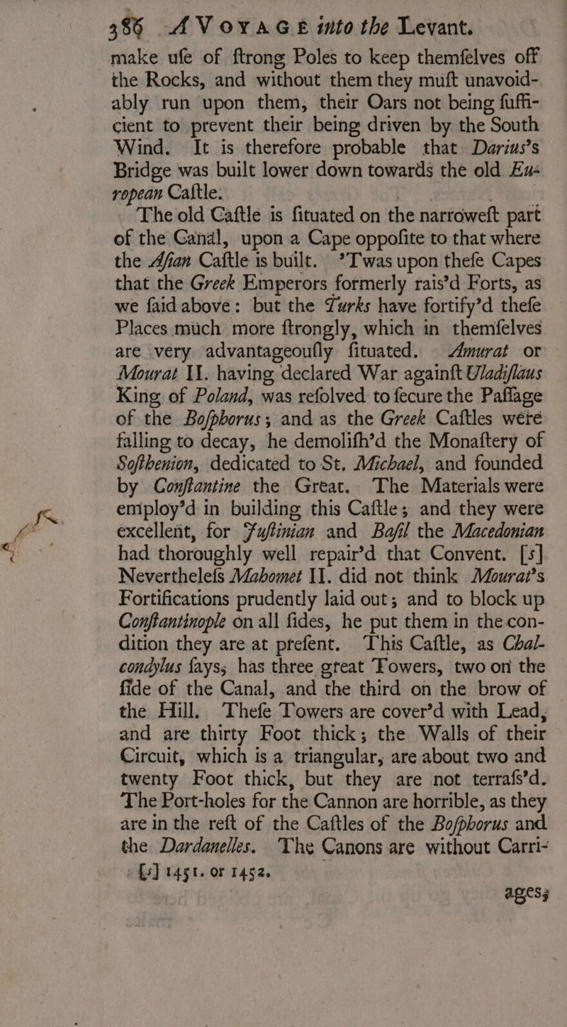 make ufe of ftrong Poles to keep themfelves off the Rocks, and without them they muft unavoid- ably run upon them, their Oars not being fuff- cient to prevent their being driven by the South Wind. It is therefore probable that Darius’s Bridge was built lower down towards the old Ex: ropean Caftle. | | ht The old Caftle is fituated on the narroweft part of the Gandl, upon a Cape oppofite to that where the Afan Caftle is built. *T'was upon thefe Capes that the Greek Emperors formerly rais’d Forts, as we faidabove: but the Zurks have fortify’d thefe Places much more ftrongly, which in themfelves are very advantageoufly fituated. murat or Mourat II. having declared War againft Uadiflaus King of Poland, was refolved to fecure the Paflage of the Bo/pborus; and as the Greek Caftles were falling to decay, he demolifh’d the Monaftery of Softhenion, dedicated to St, Michael, and founded by Conjtantine the Great. The Materials were employ’d in building this Caftle; and they were excellent, for Fuftinian and Bafil the Macedonian had thoroughly well repair’d that Convent. [s] Neverthelefs Mahomet IT. did not think Moura?’s Fortifications prudently laid out; and to block up Conftantinople on all fides, he put them in thecon- dition they are at prefent. This Caftle, as Chal- condylus fays; has three great Towers, two on the fide of the Canal, and the third on the brow of the Hill. Thefe Towers are cover’d with Lead, and are thirty Foot thick; the Walls of their Circuit, which is a triangular, are about two and twenty Foot thick, but they are not terrafs’d. The Port-holes for the Cannon are horrible, as they are in the reft of the Caftles of the Bo/phorus and the Dardanelles. The Canons are without Carri- » fs) 1451. or 1452. | ages