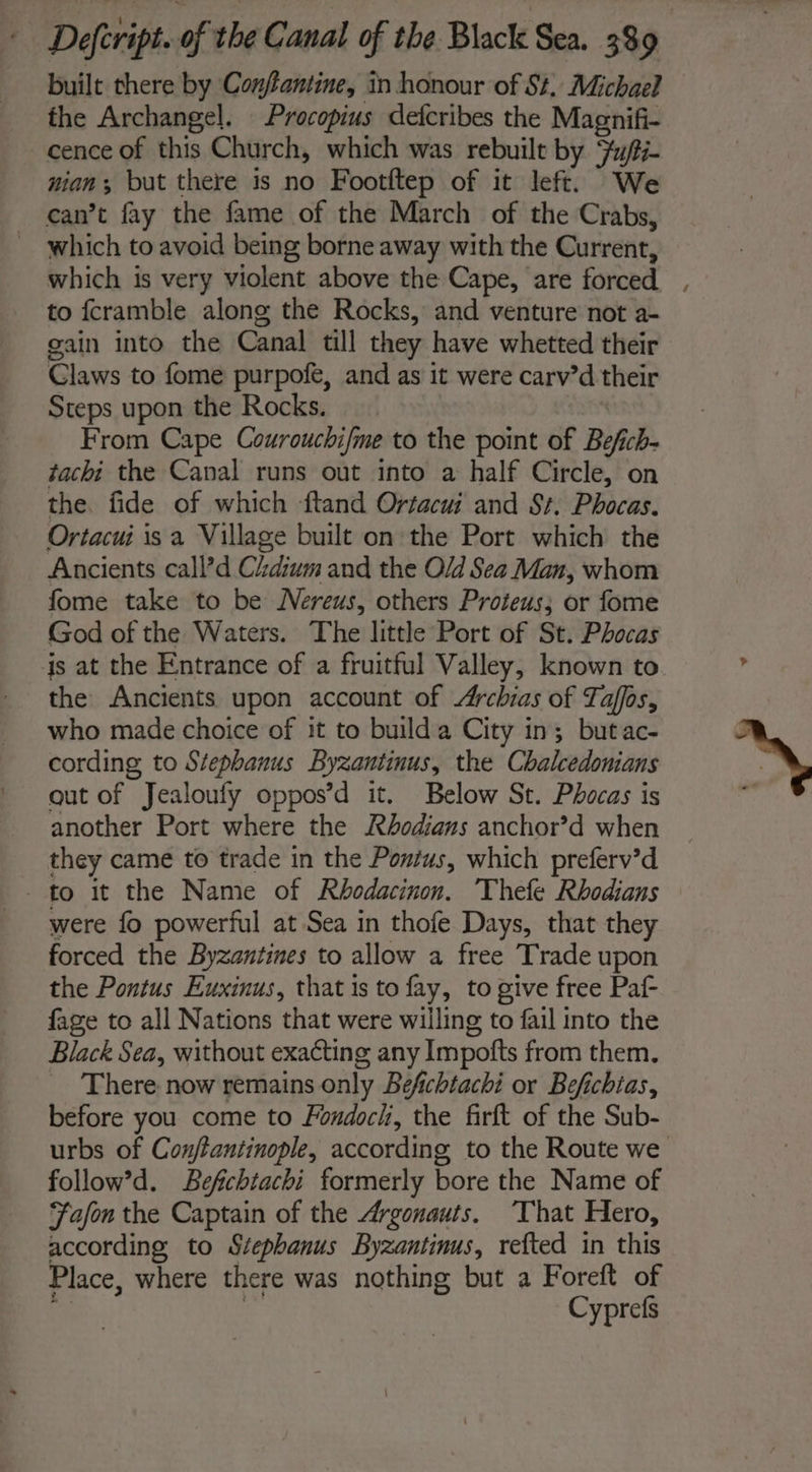 built there by Conftantine, in honour of St, Michael the Archangel. Procopius defcribes the Magnifi- cence of this Church, which was rebuilt by Fu/ti- nian but there is no Footftep of it left. We can’t fay the fame of the March of the Crabs, which to avoid being borne away with the Current, to fcramble along the Rocks, and venture not a- gain into the Canal till they have whetted their Claws to fome purpofe, and as it were carv’d their Steps upon the Rocks. From Cape Courouchi/me to the point of Bef ch- tachi the Canal runs out into a half Circle, on the. fide of which ftand Orfacui and St. Phocas. Ortacui isa Village built on the Port which the Ancients call’d Cidium and the Old Sea Man, whom fome take to be Nereus, others Proteus; or fome God of the Waters. The little Port of St. Phocas the Ancients upon account of Archias of Taffos, who made choice of it to builda City in; butac- cording to Stephanus Byzantinus, the Chalcedonians gut of Jealoufy oppos’d it. Below St. Phocas is another Port where the Rhodians anchor’d when they came to trade in the Pontus, which preferv’d to it the Name of Rhodacinon. Thefe Rhodians were fo powerful at Sea in thofe Days, that they forced the Byzantines to allow a free Trade upon the Pontus Euxinus, that is to fay, to give free Paf- fage to all Nations that were willing to fail into the Black Sea, without exacting any Impofts from them, There now remains only Befichtachi or Befichias, before you come to Fondocl, the firft of the Sub- follow’d. Befchtachi formerly bore the Name of Fafon the Captain of the Argonauts. ‘That Hero, according, to Stephanus Byzantinus, refted in this Place, where there was nothing but a Foreft of Cyprefs