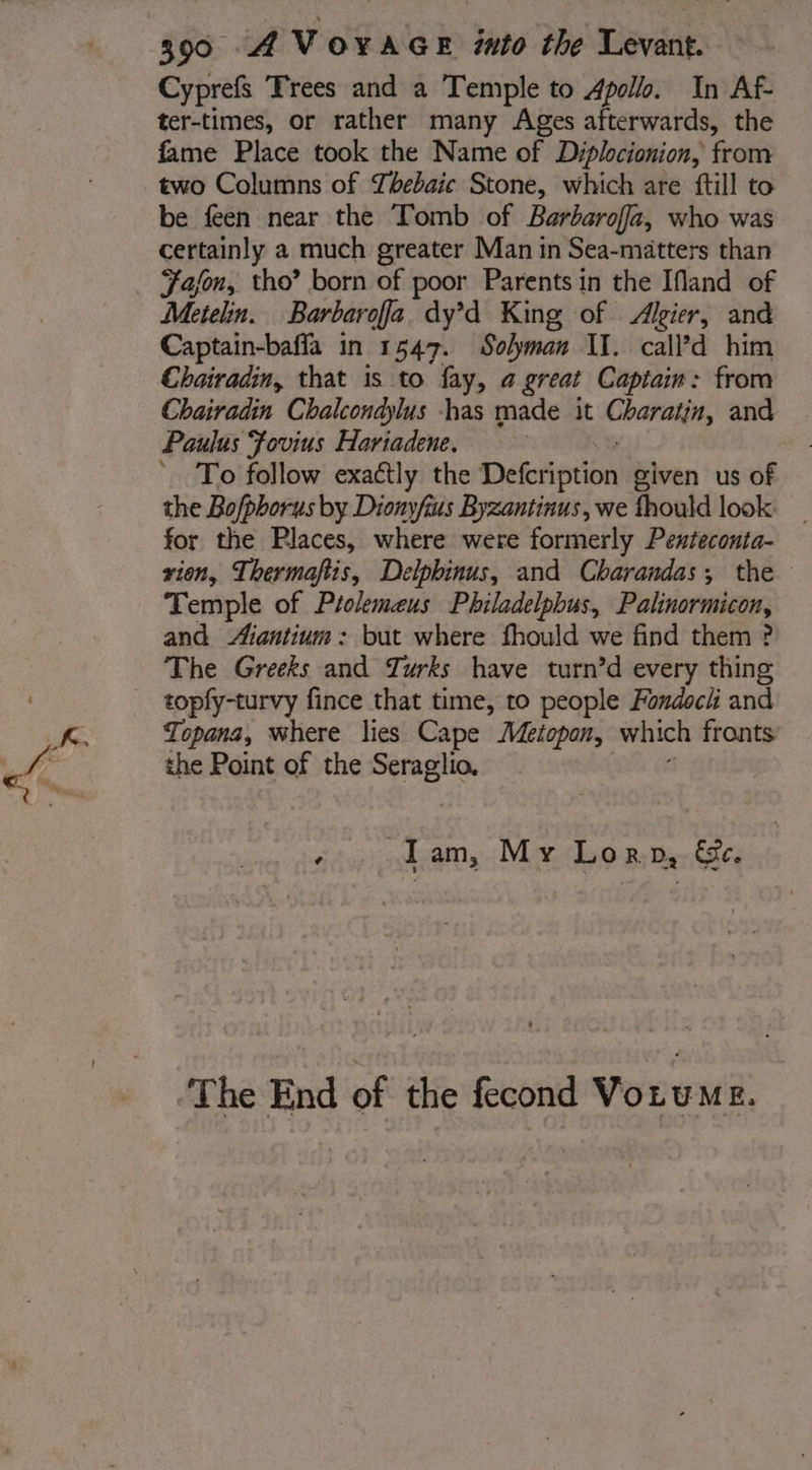 Cyprefs Trees and a Temple to Apollo. In Af- ter-times, or rather many Ages afterwards, the fame Place took the Name of Diplocionion, from two Columns of Thebaic Stone, which are ftill to be feen near the Tomb of Barbarofa, who was certainly a much greater Man in Sea-matters than Jason, tho’ born of poor Parents in the Ifland of Metelin. Barbaroffa dy’d King of Algier, and Captain-bafla in 1547. Solyman II. call’d him Chairadin, that is to fay, a great Captain: from Chairadin Chalcondylus has made it ons and Paulus Fovius Hariadene. To follow exactly the Defoription’ given us of the Bofphorus by Dionyfius Byzantinus, we fhould look for the Places, where were formerly Penteconta- rion, Thermaftis, Delphinus, and Charandas; the Temple of Ptolemeus Philadelpbus, Palinormicon, and Aiantium: but where fhould we find them ? The Greeks and Turks have turn’d every thing topfy-turvy fince that time, to people Fondoch and Topans, where lies Cape Mezopon, which fronts the Point of the Seraglio. sta | MER 0; Der The End of the fecond Vouems,
