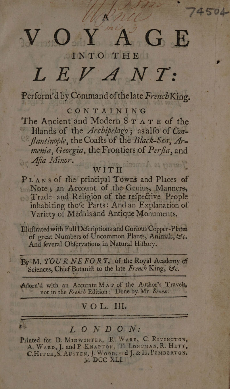 VOYAGE a ie 2a De a ar Perform’ d by Command of thelate FrenchKing. Ga NT a N In’ The Ancient and Modern S Tr a tT E of the ® Iflands of the Archipelago; asalfo of Con- = flantinople, the Coatts of the Black-Sea, Ar- menia, Georgia, the Frontiers of Perfia, and &gt;&lt; Aa Minor. aan ee ne” A grand PLansof the principal Towns and Places of Noté; an Account of the-Genius; Manners, Trade and Religion of the refpective People inhabiting thofe Parts: And an Explanation of Variety of Médalsand Antique Monuments, Iuftrated with Full Defcriptions and Curious Copper-Plates of great Numbers of Uncommon Plants,’ Animals, &amp;r. And feveral Obfervations in Natural Hiftory. By°M. TOUR NE FORT, of the Royal Academy of Sciences, Chief Botanift to the late French King, Se. Adern’d with an Accurate Mapof the Author’s Travels, not in the French Edition : ia by. Mr. Senex. VO Lx Bile. a Pe cia as i LONDON: Printed for D. Mipwinterx, R. Ware, C. Rivincron, A. Warp, J. and P Knarron, T: Lonoman, R. Herr, C.Hircu,S. Austen, |. Woops: ait &amp; H. PEMBERTON. M DCC XLI.