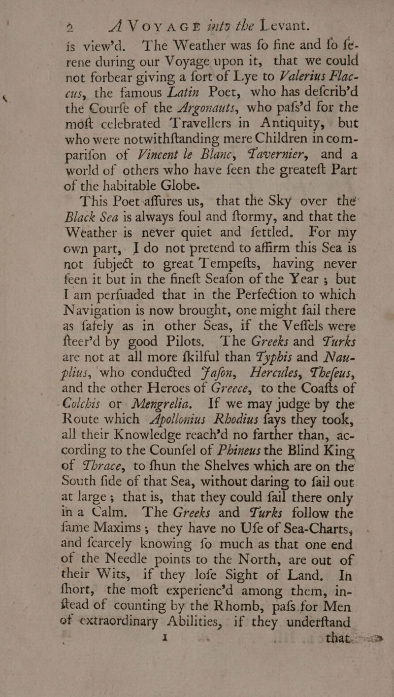 is viewd. ‘The Weather was fo fine and fo fe- rene during our Voyage upon it, that we could not forbear giving a fort of Lye to Valerius Flac- cus, the famous Latin Poet, who has defcrib’d the Courfe of the Argonauts, who pafs’d for the moft celebrated Travellers in Antiquity, : but who were notwithftanding mere Children in com- parifon of Vincent le Blanc, Tavernier, and a world of others who have feen the greateft Part of the habitable Globe. | This Poet affures us, that the Sky over the Black Sea is always foul and ftormy, and that the Weather is never quiet and fettled. For my own part, I do not pretend to affirm this Sea is not fubjeét to great Tempefts, having never feen it but in the fineft Seafon of the Year ; but I am perfuaded that in the Perfeétion to which Navigation is now brought, one might fail there as fafely as in other Seas, if the Veffels were fteerd by good Pilots, The Greeks and Turks are not at all more fkilful than Typhis and Nau- plius, who conducted Fafon, Hercules, Thefeus, and the other Heroes of Greece, to the Coafts of Colchis or Mengrelia. If we may judge by the Route which Apollonius Rhodius fays they took, all their Knowledge reach’d no farther than, ac- cording to the Counfel of Phineus the Blind King of Thrace, to fhun the Shelves which are on the South fide of that Sea, without daring to fail out at large; that is, that they could fail there only ina Calm. The Greeks and Turks follow the fame Maxims; they have no Ufe of Sea-Charts, and fcarcely knowing fo much as that one end of the Needle points to the North, are out of their Wits, if they lofe Sight of Land. In fhort, the moft experienc’d among them, in- itead of counting by the Rhomb, pafs for Men of extraordinary Abilities, if they underftand