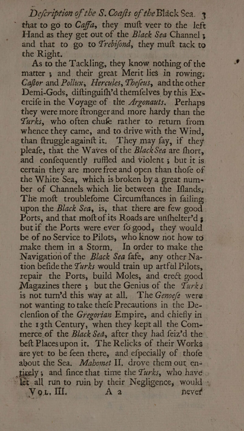 ~ that to go to Caffa, they muft veer to the left Hand as they get out of the Black Sea Channel ; and that to go to Trebifond, they muft tack to the Right. QUE As to the Tackling, they know nothing of the matter ; and their great Merit lies in rowing: Caftor and Pollux, Hercules, Thefeus, andthe other Demi-Gods, diftinguifh’d themfelves by this Ex- ercife in the Voyage of the Argonauts. Perhaps they were more ftrongerand more hardy than the Turks, who often chufe rather to return from whence they came, and to drive with the Wind, than ftruggleagainft it. ‘They may fay, if they pleafe, that the Waves of the Black Sea are fhort, and confequently ruffled and violent ; but it is certain they are more free and open than thofe of the White Sea, which is broken by a great num- ber of Channels which lie between the Ifands; The moft troublefome Circumftances in failing upon the Black Sea, is, that there are few good Ports, and that moftof its Roads are unfhelter’d 5 butif the Ports were ever fo good, they would be of no Service to Pilots, who know not how to make them in a Storm, In order to make the Navigation of the Black Sea fafe, any other Na- tion befide the Turks would train up artfil Pilots, repair the Ports, build Moles, and ereét good Magazines there ; but the Genius of the Turks is not turn’d this way at all. ‘The Geroefe were not wanting to take thefe Precautions in the De- clenfion of the Gregorian Empire, and chiefly in the 13th Century, when they kept all the Com- merce of the Black Sea, after they had feiz’d the beft Placesupon it. The Relicks of their Works are yet to be feen there, and efpecially of thofe about the Sea. Mabomet I. drove them out en: tixely; and fince that time the Zurks, who have “let. all run to ruin by their Negligence, would : Vou. Il. A 2 | never