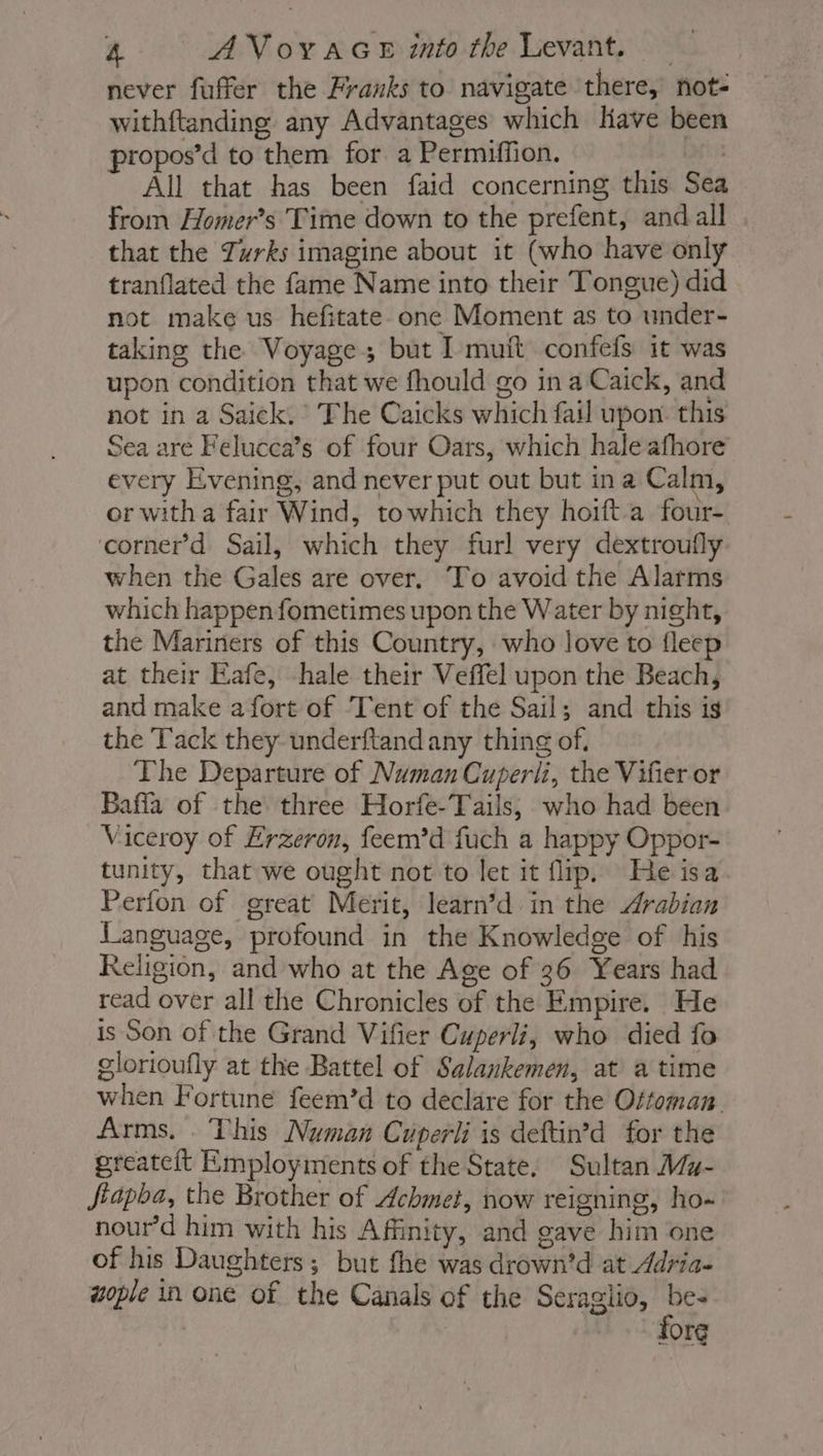 never fuffer the Franks to navigate there, not- withftanding any Advantages which Have been propos’d to them for a Permifiion. | All that has been faid concerning this Sea from Homer’s Time down to the prefent, and all that the Twrks imagine about it (who have only tranflated the fame Name into their Tongue) did not make us hefitate one Moment as to under- taking the Voyage but I muit confefs it was upon condition that we fhould go in a Caick, and not in a Saick. The Caicks which fail upon this Sea are Felucea’s of four Oars, which hale afhore every Evening, and never put out but ina Calm, or with a fair Wind, towhich they hoift-a four- corner’d Sail, which they furl very dextroufly when the Gales are over, To avoid the Alarms which happenfometimes upon the Water by night, the Mariners of this Country, who love to fleep at their Eafe, -hale their Veffel upon the Beach, and make afort of ‘Tent of the Sail; and this is the Tack they underftandany thing of. The Departure of Numan Cuperli, the Vifier or Baffa of the three Horfe-Tails; who had been Viceroy of Erzeron, feem’d fuch a happy Oppor- tunity, that we ought not to let it flip. He isa Perfon of great Merit, learn’d in the Arabian Language, profound in the Knowledge of his Religion, and who at the Age of 36 Years had read over all the Chronicles of the Empire. He is Son of the Grand Vifier Cuperli, who died fo glorioufly at the Battel of Salankemen, at a time when Fortune feem’d to declare for the Ottoman. Arms. This Numan Cuperli is deftin’d for the greateit Employments of the State. Sultan Mz- Jiapba, the Brother of Achmet, now reigning, ho- nour’d him with his Affinity, and gave him one of his Daughters; but fhe was drown’d at Adria- wople in one of the Canals of the Seragiio, be- fore