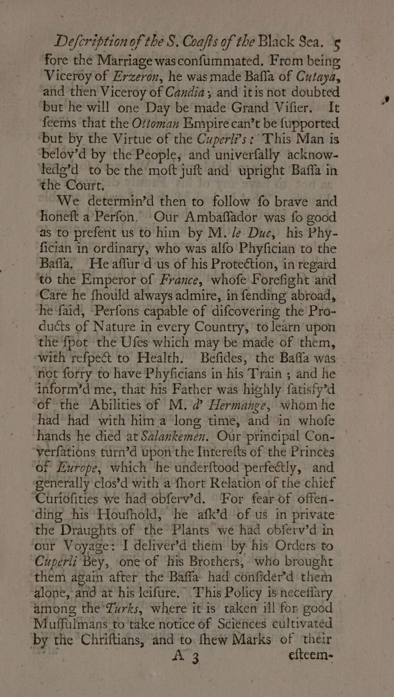 fore the Marriage was confummated. From being Viceroy of Erzeron, he was made Bafla of Cutaya, and then Viceroy of Candia, and itis not doubted ‘but he will one Day be made Grand Vifier. It feems that the Ottoman Empire can’t be fupported ‘but by the Virtue of the Cuperli’s:° This Man is ‘belov’d by the People, and univerfally acknow- ‘tedg’d to be the moft juft and upright Bafla in ‘the Court, We determin’d then to follow fo brave and honeft a’Perfon. Our Ambaffador was fo good as to prefent us to him by M. /e Due, his Phy- fician in ordinary, who was alfo Phyfician to the Bafla. He affur d'us of his Protection, in regard to the Emperor of France, whofe Forefight “and Care he fhould always admire, in fending ‘abroad, he faid, Perfons capable of difcovering the Pro- 1, MAOUCES of Nature in every Country, to learn upon the {pot the Ufes which may be made of them, with refpect to Health. Befides, the Bafla was net forry to have Phyficians in his Train ; and he inform’d me, that his Father was highly fatisfy’d ‘of the Abilities of M. d Hermange, whom he had had with him a ‘long time, and in whofe hands he died at Salankemen. Our principal Con- | verfations turn’d upon the Interefts of the Princes of Europe, which he underftood perfectly, and generally clos’d with a fhort Relation of the chief Cüriofities we had obferv’d. For fear of offen- ding his Houfhold, he afk’d of us in private the Draughts of the Plants we had obferv’d in our Voyage : I deliver’d them by his Orders to Cuperli Bey, one of his Brothers, who brought them again after the Baffa- had confider’d them alone, and at his Icifure.” This Policy is necefiary among the Turks, where it is taken ill for good Muffulmans. to take notice of Sciénces cultivated by the Chriftians, and to fhew Marks of their ad efteem-