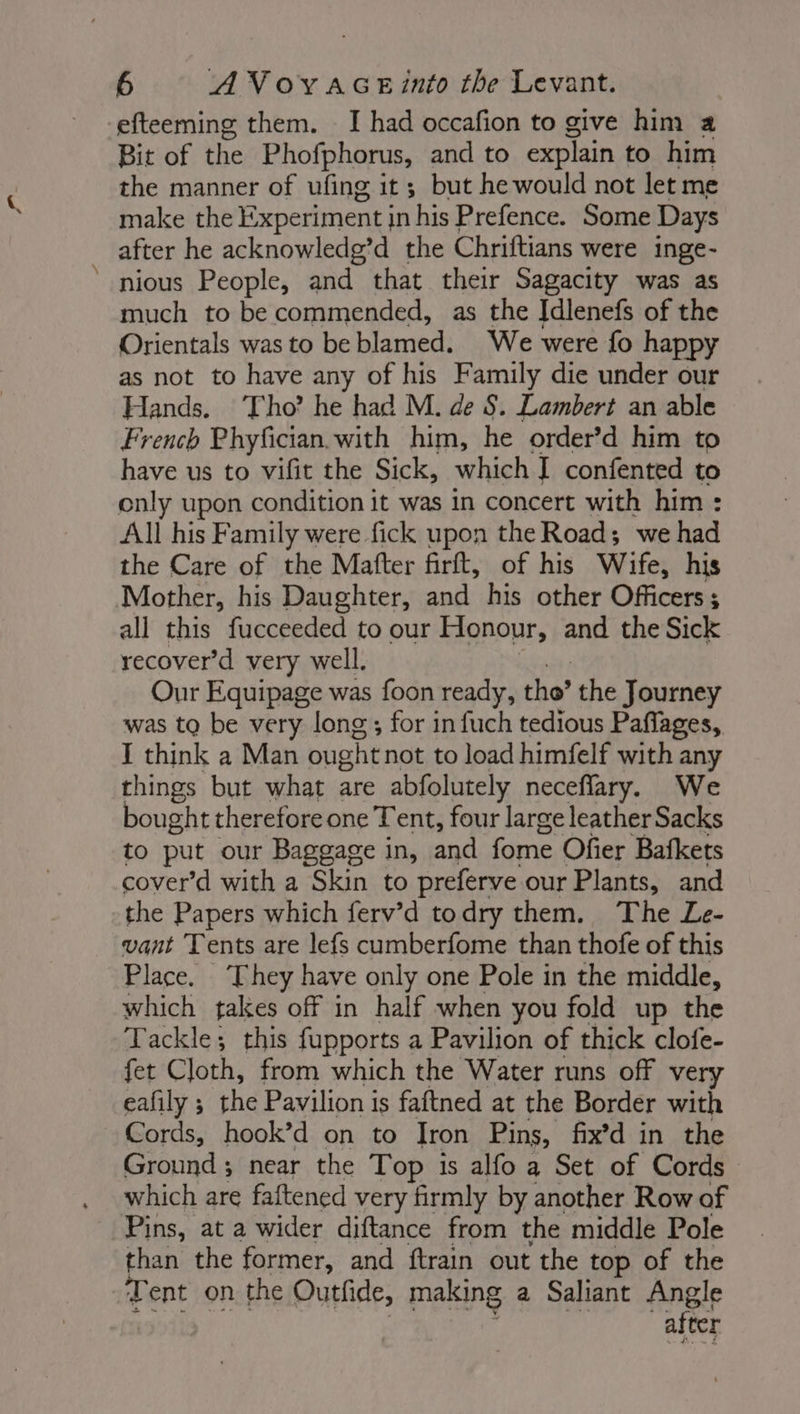 -efteeming them. I had occafion to give him a Bit of the Phofphorus, and to explain to him the manner of ufing it ; but he would not let me make the Experiment j in his Prefence. Some Days after he acknowledg’d the Chriftians were inge- nious People, and that their Sagacity was as much to be commended, as the Idlenefs of the Orientals was to be blamed. We were fo happy as not to have any of his Family die under our Hands. Tho’ he had M. de S. Lambert an able French Phyfician. with him, he order’d him to have us to vifit the Sick, which I confented to only upon condition it was in concert with him : All his Family were fick upon the Road; we had the Care of the Matter firit, of his Wire, his Mother, his Daughter, and his other Officers ; all this fucceeded to our Honour, and the Sick recover’d very well. Our Equipage was foon ready, the’ the Journey was to be very long; for in fuch tedious Paflages, I think a Man ought not to load himfelf with any things but what are abfolutely neceflary. We bought therefore one Tent, four large leather Sacks to put our Baggage in, and fome Ofier Bafkets cover’d with a Skin to preferve our Plants, and the Papers which ferv’d to dry them. The Le- vant Tents are lefs cumberfome than thofe of this Place. ‘They have only one Pole in the middle, which takes off in half when you fold up the Tackle; this fupports a Pavilion of thick clofe- fet Cloth, from which the Water runs off very eafily ; the Pavilion is faftned at the Border with Cords, hook’d on to Tron Pins, fix’d in the Ground ; near the Top is alfo a Set of Cords which are faftened very firmly by another Row of Pins, at a wider diftance from the middle Pole than the former, and ftrain out the top of the Tent on the Outfide, making a Saliant Angle after