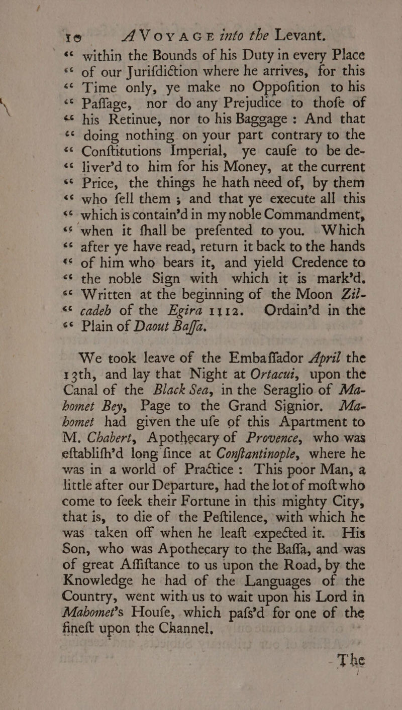 «© within the Bounds of his Duty in every Place «© of our Jurifdiétion where he arrives, for this «© Time only, ye make no Oppofition to his «© Paflage, nor do any Prejudice to thofe of his Retinue, nor to his Baggage : And that ¢¢ doing nothing on your part contrary to the ‘ Conftitutions Imperial, ye caufe to be de- &lt;¢ Jiver’d to him for his Money, at the current “ Price, the things he hath need of, by them &lt;¢ who fell them ; and that ye execute all this ‘© which is contain’d in my noble Commandment, ‘ when it fhall be prefented to you. Which ‘6 after ye have read, return it back to the hands ** of him who bears it, and yield Credence to the noble Sign with which it is mark’d. se Written at the beginning of the Moon Zil- “&lt;&lt; cadeh of the Egira 1112. Ordain’d in the s¢ Plain of Daout Baffa. We took leave of the Embaffador April the 13th, and lay that Night at Orfacui, upon the Canal of the Black Sea, in the Seraglio of Ma- bomet Bey, Page to the Grand Signior. Ma- bomet had given the ufe of this Apartment to M. Chabert, Apothecary of Provence, who was eftablifh’d long fince at Conftantinople, where he was in a world of Practice: This poor Man, a little after our Departure, had the lot of moftwho come to feek their Fortune in this mighty City, that is, to die of the Peftilence, with which he was taken off when he leaft expected it. His Son, who was Apothecary to the Baffa, and was of great Affiftance to us upon the Road, by the Knowledge he had of the Languages of the Country, went with us to wait upon his Lord in Mabomei’s Houfe, which pafs’d for one of the fineft upon the Channel, The