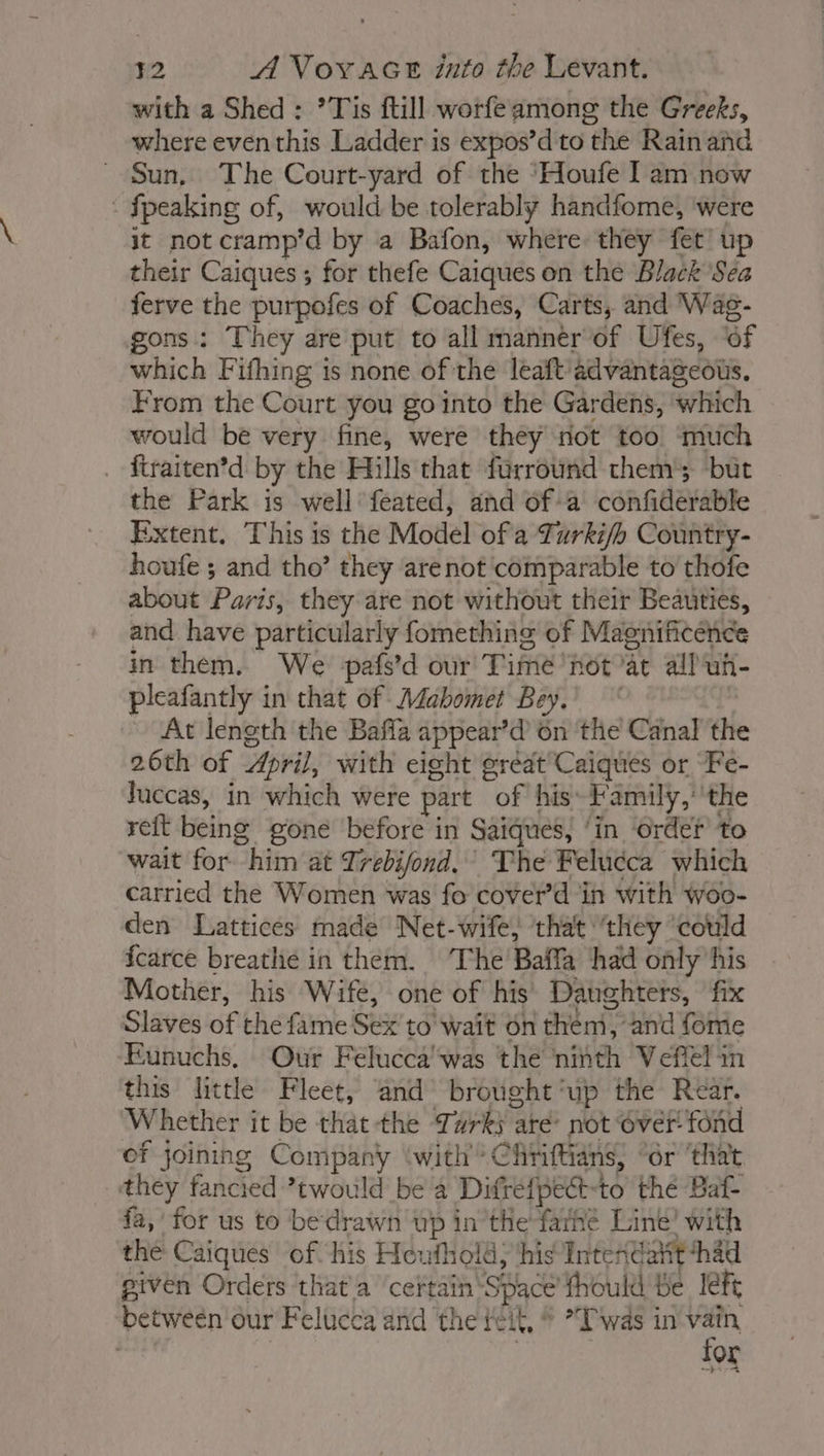 with a Shed: *Tis ftill worfeamong the Greeks, where eventhis Ladder is expos’d to the Rain and © Sun, The Court-yard of the ‘Houfe Iam now : {peaking of, would be tolerably handfome, were it not cramp’d by a Bafon, where they fet up their Caiques ; for thefe Caïques on the Black Sea ferve the purpofes of Coaches, Carts, and 'Wag- gons : They are put to all manner of Ufes, ‘of which Fifhing is none of the leaft ädvantageous, From the Court you go into the Gardens, which would be very fine, were they not too much ftraiten’d by the Hills that furround them’; but the Park is well féated, and of a confiderable Extent. This is the Model of a Turki/h Country- houfe ; and tho’ they arenot comparable to thofe about Paris, they are not without their Beauties, and have particularly fomething of Maenificence in them, We pafs’d our Time not at all uh- pleafantly in that of Adabomet Bey.’ * | ~ At length the Bafla appear’d on the Canal th 26th of April, with eight great Caïques or Fe- Juccas, in which were part of his Family,’ the reit being gone before in Saiques, ‘in ‘order to wait for him at Trebifond. The Felucca which carried the Women was fo cover’d in with woo- den Lattices made Net-wife, that ‘they could fcarce breathe in them. ‘The Baffa had only his Mother, his Wife, one of his Daughters, fix Slaves of the fame Sex to wait on them, and fome Eunuchs, Our Felucca was the nitth Veffel in this little Fleet, and brought ‘up the Rear. Whether it be that the Turks aré not over fond of joining Company ‘with Chriftians, “or ‘that they fancied ’twould be a Difréfpect-to thé Baf- fa, for us to bedrawn up in the farhé Line’ with the Caïques of his Houthold, his Intendatit ‘had given Orders that a ‘certain Space’ fhould be left between our Felucca and the reit, © *Twäs in 7 OL