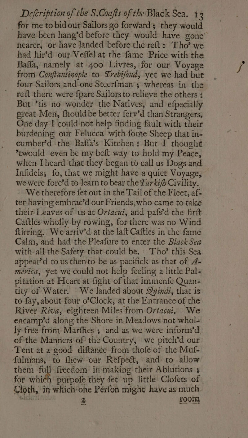 for me to bidour Sailors go forward ; they would have been hang’d before they would have gone’ hearer, or have landed before the reft : Tho’ we had hir’d our Veffel at the fame Price with the Bafla, namely at 400 Livres, for our Voyage from Conftantinople to Trebifond, yet we had but four Sailors and one Steerfman ; whereas in the reft there were fpare Sailors to relieve the others : But ’tis no wonder the Natives, and efpecially great Men, fhouldbe better ferv’d than Strangers, One day I could not help finding fault with their burdening our Felucca with fome Sheep that in- cumber’d the Bafla’s Kitchen: But I thought would even be my beft way to hold my Peace, _ when [heard that they began to call us Dogs and Infidels; fo, that we might have a quiet Voyage, wewere forc’d to learn to bear the Turki/b Civility. We therefore fet out in the Tail of the Fleet, af- ter having embrac’d our Friends,who came to take their Leaves of us at Orfacui, and pafs’d the firft Caftlés wholly by rowing, for there was no Wind ftirring. Wearriv’d at the laft Caftles in the fame Calm, and had the Pleafure to enter the Black Sea with all the Safety that could be. Tho’ this Sea appear’d to. us thento be as pacifick as that of 4- | mérice, yet we could not help feeling a little Pal- pitation at Heart at fight of that immenfe Quan- tity of Water. We landed about Qyindi, that is to fay, about four o’Clock, at the Entrance of the River Riva, eighteen Miles from Oriacui. We encamp’d along the Shore in Meadows not whol- ly free from-Marfhes ; and as we were inforn?d, of the Manners of the Country, we pitch’d our ‘Tent at a good diftance from thofe of the Muf- fulmans, to fhew our Réfpect, and to . allow them ce freedom ini making their Ablutions ; for which purpofe they fet up little Clofets of Cloth, in which-one Pérfon might have as much ia lt 2 soon —