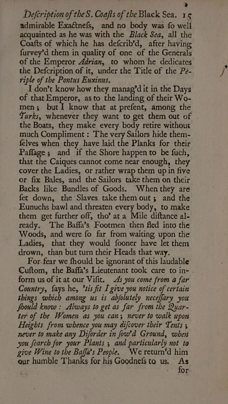 &lt; ‘ &gt; Defeription of theS. Coafts of the Black Sea. 15 admirable Exaétnefs, and no body was fo well acquainted as he was with the Black Sea, all the Coafts of which he has defcrib’d, after having furvey’d them in quality of one of the Generals of the Emperor Adrian, to whom he dedicates the Defcription of it, under the Title of the Pé- riple of the Pontus Euxinus. | | I don’t know how they manag’dit in the Days of that Emperor, as to the landing of their Wo- men; but I know that at prefent, among the Turks, whenever they want to get them out of the Boats, they make every body retire without much Compliment : The very Sailors hide them- felves when they have laid the Planks for their Paflage ; and if the Shore happen to be fuch, that the Caiques cannot come near enough, they cover the Ladies, or rather wrap them up in five or fix Bales, and the Sailors take them on their Backs like Bundles of Goods. When they are fet down, the Slaves take them out; and the Eunuchs baw] and threaten every body, to make them get further off, tho’ at a Mile diftance al- ready. The Baffa’s Footmen then fled into the Woods, and were fo far from waiting upon the Ladies, that they would fooner have let them drown, than but turn their Heads that way. For. fear we fhould be ignorant of this laudable Cuftom, the Baffa’s Lieutenant took care to in- . form us of it at our Vifit. 45 you come from à far Country, fays he, *tis fit I give you notice of certain things which among us is abfolutely neceffary you foould know: Always to get as far from the Quar- ter of the Women as you can; never to walk upon Heights from whence you may difcover their Tents ; never to make any Diforder in fow’d Ground, wher you fearch for your Plants ; and particularly not to give Wine to the Baffa’s People. We return’d him eur humble Thanks for his Goodnefs to us. ns or