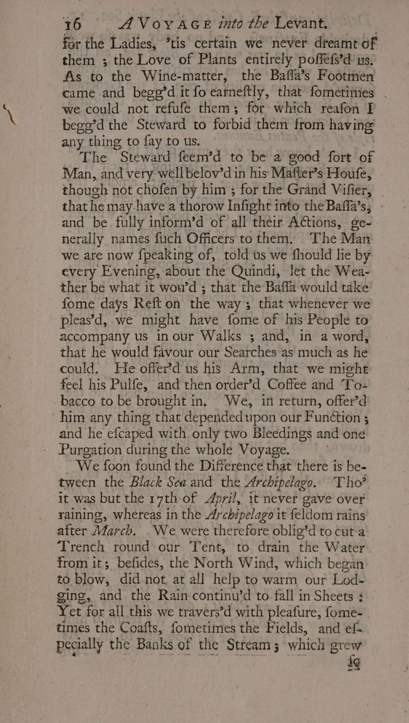 for the Ladies, *tis certain we never dreamt of them ; the Love of Plants entirely poffefs’d us. As to the Wine- -matter, the Baffa’s Footmen came and begp’d it fo earneftly, that fometimes . we could not refufe them; for which reafon F bege’d the Steward to forbid them from having any thing to fay to us. _ The Steward feem’d to be a good fort be Man, and very wellbelov’d in his Mafter’s Houfe, | though not chofen by him ; for the Grand Vifier, that he may have a thorow Infight into the Baffa’s; - and be fully inform’d of all their ACtions, ge- nerally names fuch Officers to them. The Man we are now {peaking of, told us we fhould lie by every Evening, about the Quindi, let the Wea- ther be what it wou’d ; that the Baffa would take fome days Reft on the way ; that whenever we pleas’d, we might have fome of his People to accompany us inour Walks ; and, in a word, that he would favour our Searches as much as he could. He offer dus his Arm, that we might feel his Pulfe, and then order’d Coffee and To: bacco to be brought in, We, if return, offer’d him any thing that deperided upon our Function ; and he efcaped with only two Bleedings and one - Purgation during the whole Voyage. We foon found the Difference that there is be- tween the Black Sea and the Archipelago. Tho® it was but the 17th of April, it never gave over raining, whereas in the Archipelago it feldom rains after March. .We were therefore oblig’d to cut a Trench round our Tent, to. drain the Water from it; befides, the North Wind, which began to blow, did not at all help to warm our Lod- ging, and the Rain continu’d to fall in Sheets ¢ Yet for all this we travers’d with pleafure, fome- times the Coafts, fometimes the Fields, and ef pecially the Banks of the Stream; 3 which grew