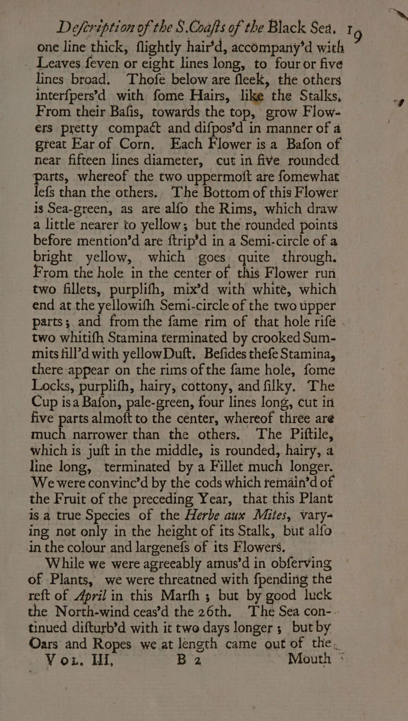 one line thick, flightly hair’d, accompany’d with ~ _ Leaves feven or eight lines long, to four or five lines broad. Thofe below are fleek, the others interf{pers’d with fome Hairs, like the Stalks, From their Bafis, towards the top, grow Flow- ers pretty compact and difpos’d in manner of a great Ear of Corn. Each Flower is a Bafon of near fifteen lines diameter, cut in five rounded parts, whereof the two uppermoft are fomewhat lefs than the others. The Bottom of this Flower is Sea-green, as are alfo the Rims, which draw a little nearer to yellow; but the rounded points before mention’d are ftrip’d in a Semi-circle of a bright yellow, which goes quite through. From the hole in the center of this Flower run two fillets, purplifh, mix’d with white, which end at the yellowifh Semi-circle of the two upper parts; and from the fame rim of that hole rife . two whitifh Stamina terminated by crooked Sum- mits fill’d with yellowDuft. Befides thefe Stamina, there appear on the rims of the fame hole, fome Locks, purplifh, hairy, cottony, and filky. The Cup isa Bafon, pale-green, four lines long, cut in five parts almoft to the center, whereof three are much narrower than the others. The Piftile, which is juft in the middle, is rounded, hairy, a line long, terminated by a Fillet much longer. We were convinc’d by the cods which temain’d of the Fruit of the preceding Year, that this Plant is a true Species of the Herbe aux Mites, vary- ing not only in the height of its Stalk, but alfo in the colour and largenefs of its Flowers. While we were agreeably amus’d in obferving of Plants, we were threatned with {pending the reft of April in this Marfh ; but by good luck the North-wind ceas’d the 26th. The Sea con-. tinued difturb’d with it two days longer ; but by Oars and Ropes we at length came out of the.