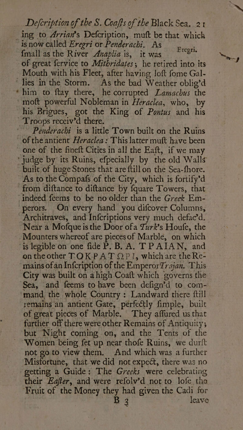 is now called Eregri or Penderachi. As ; SL : Fregri. {mall as the River Axnaplia is, it was ig Mouth with his Fleet, after having loft fome Gal- him to ftay there, he corrupted Lamachus the moft powerful Nobleman in Heraclea, who, by his Brigues, got the King of Pontus and his Penderachi is a little Town built on the Ruins of the antient Heraclea : This latter muft have been one of the fineft Cities in all the Eaft, if we may built of huge Stones that are ftillon the Sea-fhore. perors. On every hand you difcover Columns, Near a Mofque is the Door ofa Turk’s Houfe, the is legible on one fide P. B. A, TPAIAN, and ontheother TOK PAT 0P 1, which are the Re- City was built on ahigh Coaft which governs the Sea, and feems to have been defign’d to com- mand the whole Country : Landward there ftill remains an antient Gate, perfectly fimple, built of great pieces of Marble. They affured us that further off there were other Remains of Antiquity; but Night coming on, and the Tents of the Women being fet up near thofe Ruins, we durit not go to view them. And which was a further Misfortune, that we did not expect, there was no their Eaffer, and were refolv’d not to lofe the Fruit of the Money they had given the Cadi for B