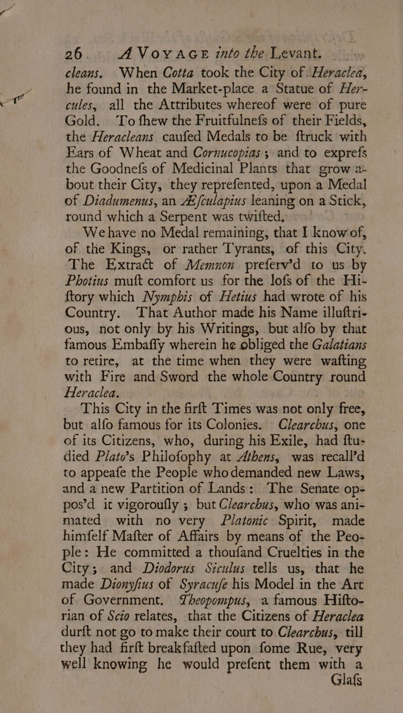 cleans. When Cotta took the City of \Heraciea, he found in the Market-place a Statue of Her- cules, all the Attributes whereof were of pure Gold. To fhew the Fruitfulnefs of their Fields, the Heracleans caufed Medals to be ftruck with Kars of Wheat and Cornucopias ; and to exprefs the Goodnefs of Medicinal Plants that grow a- bout their City, they reprefented, upon a Medal of Diadumenus, an Æfculapius leaning on a Stick, round which a Serpent was twifted, We have no Medal remaining, that I knowof, of the Kings, or rather Tyrants, of this City. The Extract of Memuon preferv’d to us by Photius muft comfort us for the lofs of the Hi- ftory which Nympbhis of Hetius had wrote of his Country. That Author made his Name illuftri- ous, not only by his Writings, but alfo by that famous Embaffy wherein he obliged the Galatians to retire, at the time when they were wafting with Fire and Sword the whole Country round Heraclea. This City in the Grft Times was not only free, but alfo famous for its Colonies. Clearchus, one of its Citizens, who, during his Exile, had ftu- died Plats Philofophy at Athens, was recalPd to appeafe the People who demanded new Laws, and a new Partition of Lands: The Senate op- pos’d it vigoroufly ; but Clearchus, who was ani- mated with no very Platonic Spirit, made himfelf Mafter of Affairs by means of the Peo- ple: He committed a thoufand Cruelties in the City; and Diodorus Siculus tells us, that he made Déonyfius of Syracufe his Model in the Art of Government. Theopompus, a famous Hifto- rian of Scio relates, that the Citizens of Heraclea durft not go to make their court to Clearchus, till they had firft breakfafted upon fome Rue, very well knowing he would prefent them with a Glafs