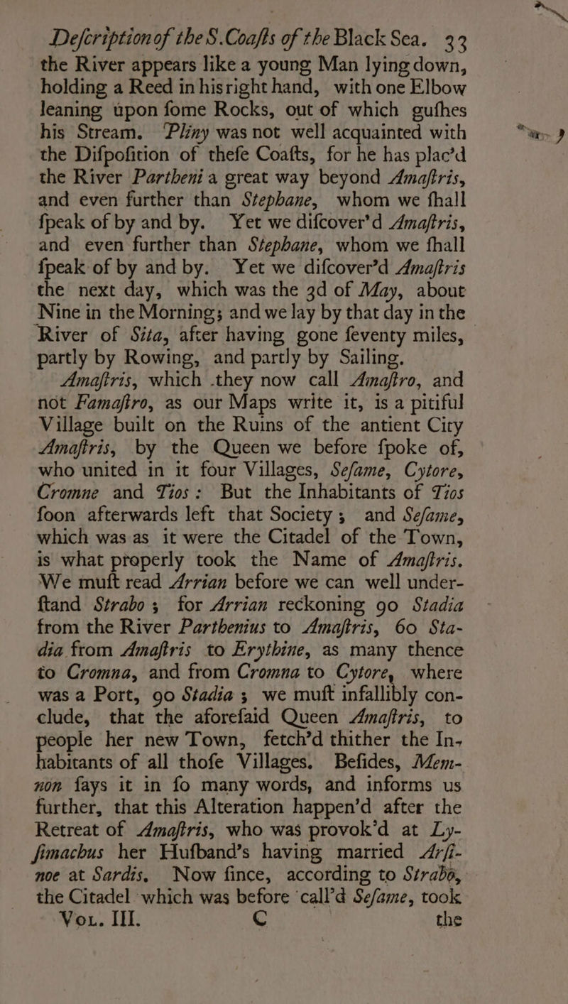 the River appears like a young Man lying down, holding a Reed in hisright hand, with one Elbow leaning upon fome Rocks, out of which gufhes his Stream. ‘Pliny was not well acquainted with the Difpofition of thefe Coafts, for he has plac’d the River Partheni a great way beyond Amaftris, and even further than Stephane, whom we fhall fpeak of by and by. Yet we difcover’d Amaftris, and even further than Stephane, whom we fhall {peak of by and by. Yet we difcover’d Amaftris the next day, which was the 3d of May, about River of Sita, after having gone feventy miles, partly by Rowing, and partly by Sailing. Amaftris, which .they now call Amajtro, and not Famajftro, as our Maps write it, is a pitiful Village built on the Ruins of the antient Ciry Amaftris, by the Queen we before fpoke of, who united in it four Villages, Sefame, Cytore, Cromne and Tios : But the Inhabitants of Tis foon afterwards left that Society ; and Se/ame, which was as it were the Citadel of the Town, is what properly took the Name of Amafiris. We mutt read Arrian before we can well under- ftand Strabo ; for Arrian reckoning go Stadia from the River Parthenius to Amajtris, 60 Sta- dia from Amaftris to Erythine, as many thence to Cromna, and from Cromna to Cytore, where was a Port, 90 Stadia ; we mutt infallibly con- clude, that the aforefaid Queen Amaftris, to people her new Town, fetch’d thither the In, habitants of all thofe Villages. Befides, Mem- non fays it in fo many words, and informs us further, that this Alteration happen’d after the Retreat of Amaftris, who was provok’d at Ly- fimachus her Hufband’s having married &lt;Arfi- noe at Sardis, Now fince, according to Strabo, the Citadel which was before ‘call’d Se/ame, took Vo . III. C | the