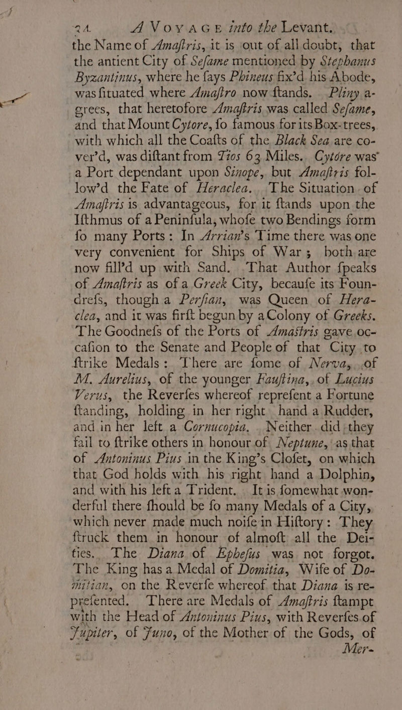 the Name of Amaftris, it is out of all doubt, that the antient City of Se/ame mentioned by Stephanus Byzantinus, where he fays Phineus fix’d his Abode, was fituated where Amafiro now ftands. Pliny a- erees, that heretofore Amafiris was called Se/ame, and that Mount Cytore, fo famous for its Box-trees,. with which all the Coafts of the Black Sea are co- ver’d, was diftant from Jz0s 63 Miles. Cytdre was a Port dependant upon Sinope, but Amajiris fol- low’d the Fate of Heraclea.. The Situation. of Amajfiris is advantageous, for it ftands upon the Ifthmus of a Peninfula, whofe two Bendings form fo many Ports: In Arrian’s Time there was one very convenient for Ships of War; both, are now filPd up with Sand. .That Author fpeaks of Amaftris as of a Greek City, becaufe its Foun- drefs, though a Perfian, was Queen of Hera- clea, and it was firft begun by aColony of Greeks. The Goodnefs of the Ports of Amastris gave.oc- cafion to the Senate and People of that City to {trike Medals: There are fome of Nerva,,.of M. Aurelius, of the younger Faujftina,,of Lucius Verus, the Reverfes whereof reprefent a Fortune fan ding, holding in her right hand a Rudder, and in her left a Cornucopia, Neither. did , they fail to ftrike others in honour of Neptune, as that of Antoninus Pius in the King’s Clofet, on which that God holds with his right hand a Dolphin, and with his lefta Trident. — It is fomewhat won- derful there fhould be fo many Medals of a City, which never made much noife in Hiftory: They ftruck them in honour of almoft all the Dei- The King has a Medal of Domitia, Wife of Do- mitian, on the Reverfe whereof. that Diana is re- preiented. There are Medals of Amaftris ftampt with the Head of Antoninus Pius, with Reverfes.of Jupiter , of LM of the Mother of the Gods, of Mer