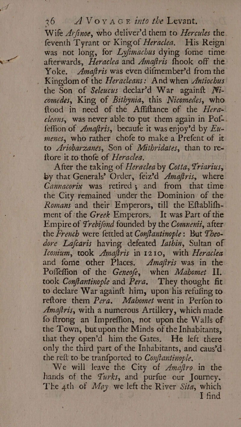 Wife Arfinoe, who deliver’d them to Hercules the feventh Tyrant or Kingof Heraclea. His Reign was not long, for Ly/imachus dying fome time afterwards, Heraclea and Amaftris fhook off the Yoke. Amaftris was even difmember’d from the . Kingdom of the Heracleans: And when Antiochus the Son of Selewcus declar’d War againft Ni- comedes, King of Bithynia, this Nicomedes, who ftood in need of the Affiftance of the Hera- cleans, was never able to put them again in Pof-. feffion of Amaftris, becaufe it was enjoy’d by Ex- menes, who rather chofe to make a Prefent of it to Ariobarzanés, Son of Mitbridates, than to re- {tore it to thofe of Heraclea. After the taking of Heraclea by Cotta, Triarius, by that Generals’ Order, feiz’d Amaftris, where Cannacorix was retired; and from that time the City remained under the Dominion of the Romans and their Emperors, till the Eftablifh- ment of ‘the Greek Emperors. It was Part of the Empire of Trebifond founded by the Comneniz, after the French were fettled at Conftantinople: But Theo- dore Lafcaris having defeated Iathin, Sultan of Iconium, took Amaftris in 1210, with Heraclea and fome other Places. Amajfiris was in the Poffeffion of the Geneofe, when Mabomet II. took Conftantinople and Pera. They thought fit to declare War againft him, upon his refufing to reftore them Pera. Mahomet went in Perfon to Amaftris, with a numerous Artillery, which made fo {trong an Impreffion, not upon the Walls of the ‘Town, but upon the Minds of the Inhabitants, that they open’d him the Gates, He left there only the third part of the Inhabitants, and caus’d. the reft to be tranfported to Con/tantinople. We will leave the City of Amaftro in the hands of the Tyrks, and purfue our Journey. The 4th of May we left the River Sita, which | I find