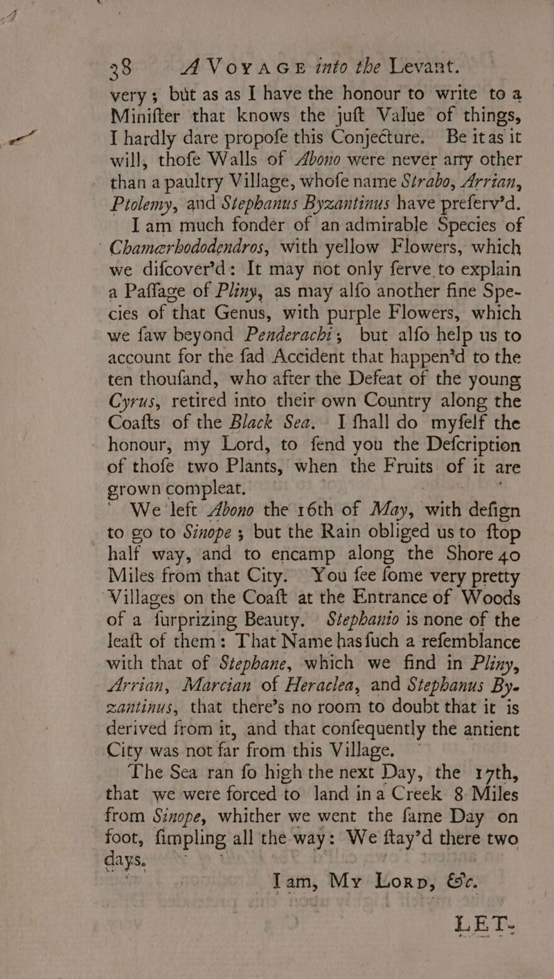 very; but as as I have the honour to write to a Minifter that knows the juft Value of things, I hardly dare propofe this Conjecture. Be itas it will, thofe Walls of bono were never arty other than a paultry Village, whofe name Strabo, Arrian, Ptolemy, and Stephanus Byzantinus have preferv’d. Iam much fonder of an admirable Species of | Chamerbododendros, with yellow Flowers, which we difcover’d: It may not only ferve to explain a Paffage of Pliny, as may alfo another fine Spe- cies of that Genus, with purple Flowers, which we faw beyond Penderachi,; but alfo help us to account for the fad Accident that happen’d to the ten thoufand, who after the Defeat of the young Cyrus, retired into their own Country along the Coafts of the Black Sea. I fhall do myfelf the honour, my Lord, to fend you the Defcription of thofe two Plants, when the Fruits. of it are grown compleat. We left bono the 16th of May, ER defign to go to Sinope ; but the Rain obliged us to ftop half way, and to encamp along the Shore 40 Miles from that City. You fee fome very pretty Villages on the Coaft at the Entrance of Woods of a farprizing Beauty. Stepbanio is none of the leaft of them: That Name hasfuch a refemblance with that of Stephane, which we find in Pliny, Arrian, Marcian of Heraclea, and Stephanus By- zantinus, that there’s no room to doubt that it is derived from it, and that confequently the antient City was not far from this Village. The Sea ran fo high the next Day, the 17th, that we were forced to land ina Creek 8 Miles from Sinope, whither we went the fame Day on Se fimpling all the way: We ftay’d there two lays, Tam, My Lorp, &amp;e. LET: