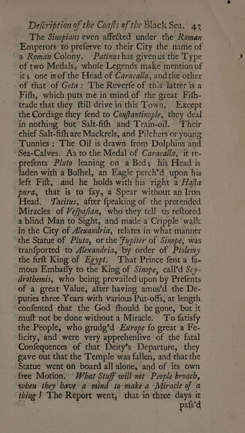 The Sinopians even affected under the Roman Emperors to preferve to their City the name of a Roman Colony. Patinushas givenus the Type of two Medals, whofe Legends maké mention of its; one isof the Head of Caracalla, andthe other of that of Geta: The Reverfe of this latter is a Fifh, which puts me in mind of the great Fith- trade that they {till drive in this Town. Except the Cordage they fend to Conftantinople, they deal in nothing but Salt-fifh and Train-oil. Their chief Salt-fifh are Mackrels, and Pilchers or young Tunnies : The Oil is drawn from Dolphins and Sea-Calves. As to the Medal of Caracalla, it re- prefents Pluto leaning on a Bed; his Head is Jaden with a Bufhel, an Eagle perch’d upon his left Fift, and he holds with his right a Haffa pura, that is to fay, a Spear without an Iron Head. Tacitus, after fpeaking of the pretended Miracles of Ve/pafian, who they tell us reftored a blind Man to Sight, and made a Cripple walk in the City of Wie cinta relates in what manner the Statue of Pluto, or the Fupiter of Sinope, was tranfported to Alexandria, by order of Ptolemy the firft King of Egypt. That Prince fent a fa- mous Embañy to the King of Sinope, call’d Scy- drothemis, who being prevailed upon by Prefents of a great Value, after having amus’d the De- puties three Years with various Put-offs, at length confented that the God fhould be gone, but it muft not be done without a Miracle. To fatisfy the People, who grudg’d Eyrope fo great a Fe- licity, and were very apprehenfive of the fatal Confequences of that Deity’s Departure, they gave out that the Temple was fallen, and that the Statue went on board all alone, and of its own free Motion. What Stuff will not People broach, when they have a mind to make a Miracle of a bing ! The Report went, that in three days it pafs’d