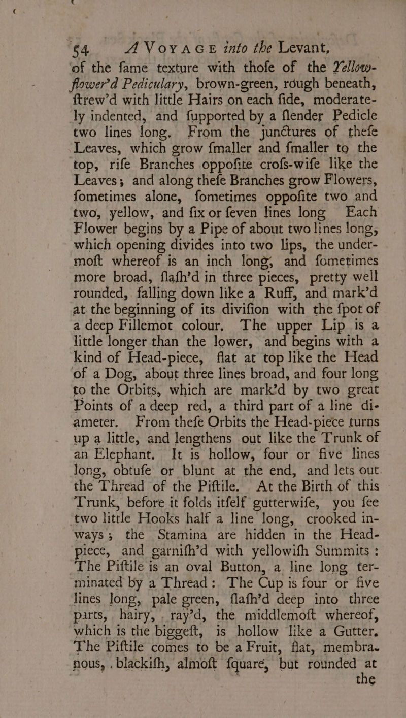 of the fame texture with thofe of the Yéllow- ower'd Pediculary, brown-green, rdugh beneath, ftrew’d with little Hairs on each fide, moderate- ly indented, and fupported by a flender Pedicle two lines long, From the junctures of thefe Leaves, which grow fmaller and fmaller to the top, rife Branches oppofite crofs-wife like the Leaves; and along thefe Branches grow Flowers, fometimes alone, fometimes oppofite two and two, yellow, and fix or feven lines long Each Flower begins by a Pipe of about two lines long, which opening divides into two lips, the under- moft whereof is an inch long, and fometimes more broad, flafh’d in three pieces, pretty well rounded, falling down like a Ruff, and mark’d at the beginning of its divifion with the fpot of a deep Fillemot colour, The upper Lip is a little longer than the lower, and begins with a kind of Head-piece, flat at top like the Head of a Dog, about three lines broad, and four long to the Orbits, which are mark’d by two great Points of a deep red, a third part of a line di- ameter. From thefe Orbits the Head-piece turns up a little, and lengthens out like the Trunk of an Elephant. It is hollow, four or five lines long, obtufe or blunt at the end, and lets out. the Thread of the Piftile. At the Birth of this Trunk, before it folds itfelf gutterwife, you fee ‘two little Hooks half a line long, crooked in- ways; the Stamina are hidden in the Head- iece, and garnifh’d with yellowifh Summits : he Piftile is an oval Button, a. line long ter- minated by a Thread : The Cup is four or five Jines long, pale green, flafh’d deep into three parts, hairy, , ray’d, the middlemoft whereof, which 1s the biggeft, is hollow like a Gutter. The Piftile comes to be a Fruit, flat, membra. nous, . blackifh, almoft fquare, but rounded ta tne