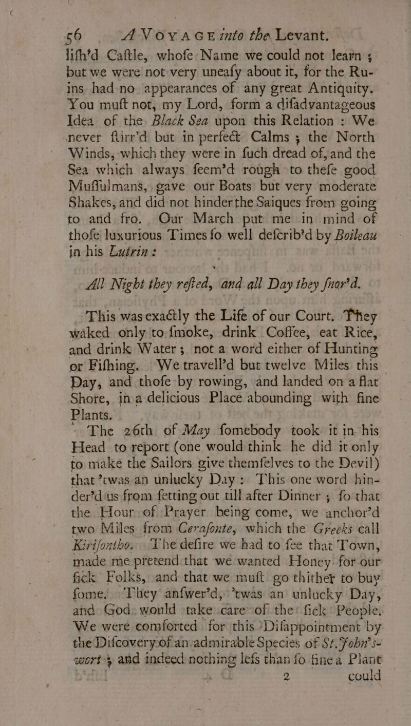 lifh’d Caftle, whofe Name we could not learn ; but we were not very uneafy about it, for the Ru- ins had no appearances of any great Antiquity. You muft not, my Lord, form a difadyantageous Idea of the Black Sea upon this Relation : We never flirr’d but in perfect Calms ; the North Winds, which they were in fuch dread of, and the Sea which always feem’d rough to thefe good Muffulmans,, gave our Boats but very moderate Shakes, and did not hinder the Saiques from going to and fro. Our March put me in mind of thofe luxurious Times fo well defcrib’d by Boileau in his Lutrin: All Night they refted, and all Day they fuor'd. This was exactly the Life of our Court. They waked only to fmoke, drink Coffee, eat Rice, and drink Water; not a word either of Hunting or Fifhing. We travell’d but twelve Miles this | Day, and thofe by rowing, and landed on a flat Shore, in a delicious Place abounding with fine Plants. - The 26th of May fombbonky took it in his Head to report (one would think he did it only to make the Sailors give themfelves to the Devil) that ’cwas an unlucky Day : This one word hin- der’d us from fetting out till after Dinner ; fo that the. Hour of Prayer being come, we ae ’d two Miles from Cerafonte, ‘which the Greeks call Kirifontho. The defire we had to fee that Town, made me pretend that we wanted Honey for our fick Folks, and that we muft go thither to buy fome. ‘They anfwer’d, *twas an unlucky Day, and God: would take care of the: fick People. We were comforted for this )Dilappointment by the Ditcovery of an-admiurable Species of St. fobn’s- wort; and indeed nothing lefs than fo fine a Plant 2 could