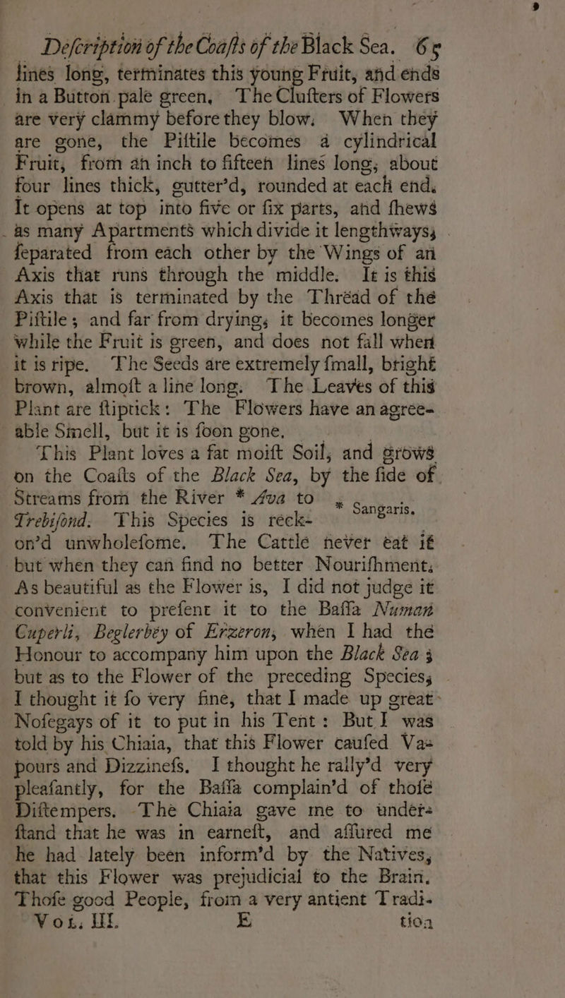 fines long, tertninates this young Fruit, and ends in a Button pale green, The Clufters of Flowers are very clammy beforethey blow: When they are gone, the Piftile becomes 4 cylindrical Fruit, from ah inch to fifteen lines long; about four lines thick, gutter’d, rounded at each end, It opens at top into five or fix parts, and fhews _as many Apartments which divide it lengthwayss . feparated from each other by the Wings of an Axis that runs through the middle. Ie is this Axis that is terminated by the Thréad of the Piftile; and far from drying; it becomes longer while the Fruit is green, and does not fall wher it isripe. The Seeds are extremely fmall, bright brown, almoft a line long. The Leaves of this Plant are ftiptick: The Flowers have an agree- able Smell, but it is foon gone, | 2 This Plant loves a fat moift Soil, and grows on the Coafts of the Black Sea, by the fide of. Streams from the River * 4va to Trebifond. This Species is réck- | on’d unwholefome. The Cattle never eat it but when they can find no better Nourifhment, As beautiful as the Flower is, I did not judge it convenient to prefent it to the Bafla Numan Cuperli, Beglerbéy of Erzeron, when I had the Honour to accompany him upon the Black Sea 3 but as to the Flower of the preceding Species; I thought it fo very fine, that I made up great: Nofegays of it to putin his Tent: But] was told by his Chiaia, that this Flower caufed Vas pours and Dizzinefs. I thought he raily’d very pleafantly, for the Baila complain’d of thofe Diftempers. “The Chiaia gave me to under ftand that he was in earneft, and affured me he had lately been inform’d by the Natives, that this Flower was prejudicial to the Brain. Thofe good People, from a very antient T radi. Vos, HL E tion * Sangaris.