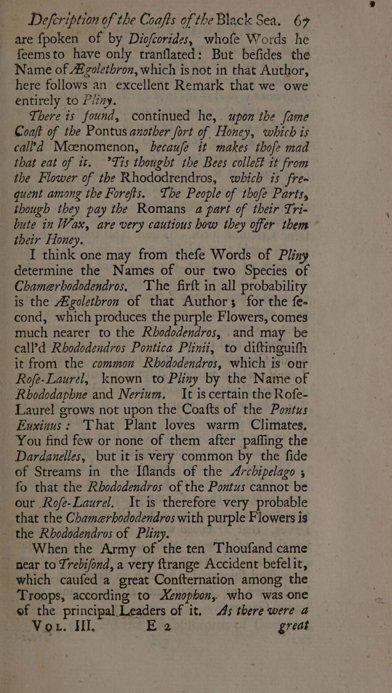 are fpoken of by Diofcorides, whofe Words he feemsto have only tranflated: But befides the Name of #olethron, which is not in that Author, here follows an excellent Remark that we owe entirely to Pliny. | There is found, continued he, upon the fame Coaft of the Pontus another fort of Honey, which is cal?d Moenomenon, becaufe it makes thofe mad that eat of it. °Tis thought the Bees collect it from the Flower of the Rhododrendros, which is free quent among the Forefts. The People of thofe Parts, though they pay the Romans a part of their Tri- bute in Wax, are very cautious bow they offer them : their Honey. I think one may from thefe Words of Pliny determine the Names of our two Species of Chamerhododendros. The firft in all probability is the #Agolethron of that Authors for the fe- -cond, which produces the purple Flowers, comes much nearer to the Rhododendros, .and may be call’d Rhododendros Pontica Plinii, to diftinguifh it from the common Rbododendros, which is our Rofe-Laurel, known to Pliny by the Name of Rhododaphne and Nerium. It is certain the Rofe- Laurel grows not upon the Coafts of the Pontus Euxinus : That Plant loves warm Climates. You find few or none of them after paffing the Dardanelles, but it is very common by the fide of Streams in the Iflands of the Archipelago ; fo that the Rhododendros of the Pontus cannot be our Rofe-Laurel, It is therefore very probable that the Chamerbododendros with purple Flowers is the Rhododendros of Pliny. | When the Army of the ten Thoufand came _ near to Trebifond, a very ftrange Accident befelit, which caufed a great Confternation among the Troops, according to Xenophon, who was one of the principal Leaders of it, 45 there were a Vout. HI. E'2 ; great