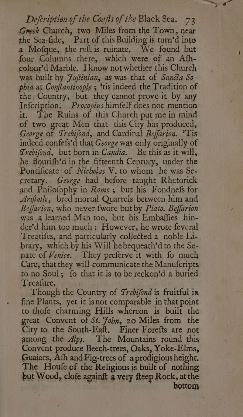 Greek Church, two Miles from the Town, near the Sea-fide, Part of this FOYER 38 turn’d into a Mofque, the reftis ruinate, We found but four Columns there, which were of an Afh- colour”d Marble, I know not whether this Church was built by Fu/tinian, as was that of Sanéta So- phia at Conftantinople ; *tis indeed the Tradition of the Country, but they cannot prove it by any Infcription, Procopius himfelf does not mention it. ‘The Ruins of this Church put me in mind of two great Men that this City has produced, George of Trebifond, and Cardinal Beffarion. ’Tis indeed confefs’d that George was only originally of Trebifond, but born in Candia. Be this as it will, he flourifh’d in the fifteenth Century, under the Pontificate of Nicholas V. to whom he was Se- cretary. George had before taught Rhetorick and Philofophy in Rome ; but his Fondnefs for Arifiotle, bred mortal Quarrels between him and Beffarion, who never {wore but by Plato. Beffarion was a learned Man too, but his Embaffies hin- der’d him too much: However, he wrote feveral Treatifes, and particularly collected a noble Li- brary, which by his Will hebequeath’d to the Se- nate of Venice. They preferve it with fo much Care, that they will communicate the Manufcripts to no Soul; fo that it is to be reckon’d a buried Treafure. Though the Country of Trebifond is fruitful in fine Plants, yet it isnot comparable inthat point . to thefe charming Hills whereon is built the great Convent of St. Fobn, 20 Miles from the City to the South-Eaft. Finer Forefts are not among the Æ#ps. The Mountains round this Convent produce Beech-trees, Oaks, Yoke-Elms, Guaiacs, Ath and Fig-trees of a prodigious height. The Houfe of the Religious is built of nothing but Wood, clofe againft a very fteep Rock, at the | _ bottom